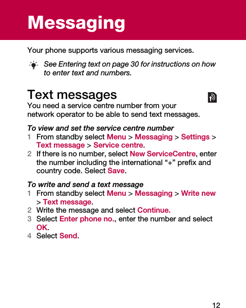 12MessagingYour phone supports various messaging services.Text messagesYou need a service centre number from your network operator to be able to send text messages.To view and set the service centre number1From standby select Menu &gt; Messaging &gt; Settings &gt; Text message &gt; Service centre.2If there is no number, select New ServiceCentre, enter the number including the international “+” prefix and country code. Select Save.To write and send a text message1From standby select Menu &gt; Messaging &gt; Write new &gt; Text message.2Write the message and select Continue.3Select Enter phone no., enter the number and select OK.4Select Send.See Entering text on page 30 for instructions on how to enter text and numbers.