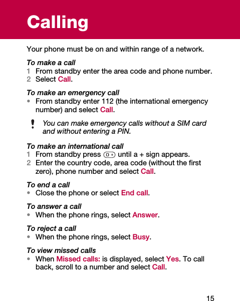 15CallingYour phone must be on and within range of a network.To make a call1From standby enter the area code and phone number.2Select Call.To make an emergency call•From standby enter 112 (the international emergency number) and select Call.To make an international call1From standby press   until a + sign appears.2Enter the country code, area code (without the first zero), phone number and select Call.To end a call•Close the phone or select End call.To answer a call•When the phone rings, select Answer.To reject a call•When the phone rings, select Busy.To view missed calls•When Missed calls: is displayed, select Yes. To call back, scroll to a number and select Call.You can make emergency calls without a SIM cardand without entering a PIN.