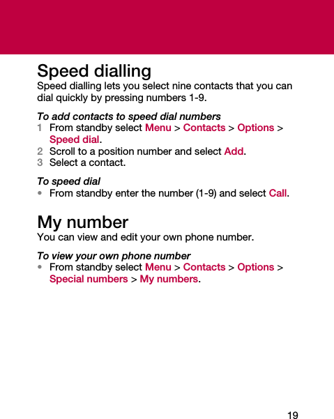 19Speed diallingSpeed dialling lets you select nine contacts that you can dial quickly by pressing numbers 1-9.To add contacts to speed dial numbers1From standby select Menu &gt; Contacts &gt; Options &gt; Speed dial.2Scroll to a position number and select Add.3Select a contact.To speed dial•From standby enter the number (1-9) and select Call.My numberYou can view and edit your own phone number.To view your own phone number•From standby select Menu &gt; Contacts &gt; Options &gt; Special numbers &gt; My numbers.