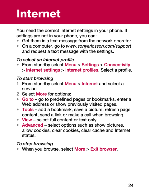 24InternetYou need the correct Internet settings in your phone. If settings are not in your phone, you can:•Get them in a text message from the network operator.•On a computer, go to www.sonyericsson.com/support and request a text message with the settings.To select an Internet profile•From standby select Menu &gt; Settings &gt; Connectivity &gt; Internet settings &gt; Internet profiles. Select a profile.To start browsing1From standby select Menu &gt; Internet and select a service.2Select More for options:•Go to – go to predefined pages or bookmarks, enter a Web address or show previously visited pages.•Tools – add a bookmark, save a picture, refresh page content, send a link or make a call when browsing.•View – select full content or text only.•Advanced – select options such as show pictures, allow cookies, clear cookies, clear cache and Internet status.To stop browsing•When you browse, select More &gt; Exit browser.