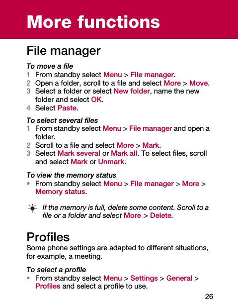 26More functionsFile managerTo move a file1From standby select Menu &gt; File manager.2Open a folder, scroll to a file and select More &gt; Move.3Select a folder or select New folder, name the new folder and select OK.4Select Paste.To select several files1From standby select Menu &gt; File manager and open a folder.2Scroll to a file and select More &gt; Mark.3Select Mark several or Mark all. To select files, scroll and select Mark or Unmark.To view the memory status•From standby select Menu &gt; File manager &gt; More &gt; Memory status.ProfilesSome phone settings are adapted to different situations, for example, a meeting.To select a profile•From standby select Menu &gt; Settings &gt; General &gt; Profiles and select a profile to use.If the memory is full, delete some content. Scroll to a file or a folder and select More &gt; Delete.