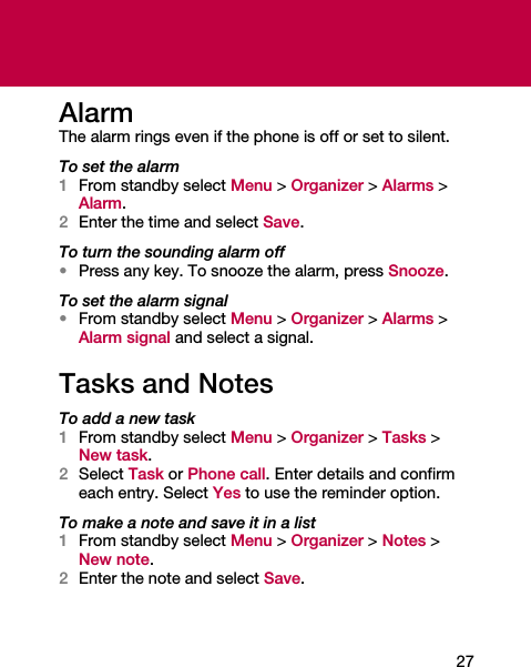 27AlarmThe alarm rings even if the phone is off or set to silent.To set the alarm1From standby select Menu &gt; Organizer &gt; Alarms &gt; Alarm.2Enter the time and select Save.To turn the sounding alarm off•Press any key. To snooze the alarm, press Snooze.To set the alarm signal•From standby select Menu &gt; Organizer &gt; Alarms &gt; Alarm signal and select a signal.Tasks and NotesTo add a new task1From standby select Menu &gt; Organizer &gt; Tasks &gt; New task.2Select Task or Phone call. Enter details and confirm each entry. Select Yes to use the reminder option.To make a note and save it in a list1From standby select Menu &gt; Organizer &gt; Notes &gt; New note.2Enter the note and select Save.