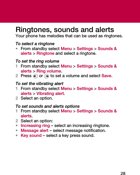28Ringtones, sounds and alertsYour phone has melodies that can be used as ringtones.To select a ringtone•From standby select Menu &gt; Settings &gt; Sounds &amp; alerts &gt; Ringtone and select a ringtone.To set the ring volume1From standby select Menu &gt; Settings &gt; Sounds &amp; alerts &gt; Ring volume.2Press   or   to set a volume and select Save.To set the vibrating alert1From standby select Menu &gt; Settings &gt; Sounds &amp; alerts &gt; Vibrating alert.2Select an option.To set sounds and alerts options1From standby select Menu &gt; Settings &gt; Sounds &amp; alerts.2Select an option:•Increasing ring – select an increasing ringtone.•Message alert – select message notification.•Key sound – select a key press sound.