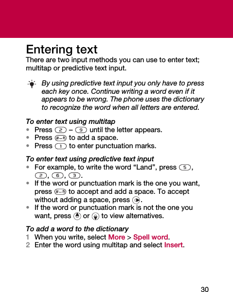 30Entering textThere are two input methods you can use to enter text; multitap or predictive text input.To enter text using multitap•Press  –  until the letter appears.•Press   to add a space.•Press   to enter punctuation marks.To enter text using predictive text input•For example, to write the word “Land”, press  , , , .•If the word or punctuation mark is the one you want, press   to accept and add a space. To accept without adding a space, press  .•If the word or punctuation mark is not the one you want, press   or   to view alternatives.To add a word to the dictionary1When you write, select More &gt; Spell word.2Enter the word using multitap and select Insert.By using predictive text input you only have to press each key once. Continue writing a word even if it appears to be wrong. The phone uses the dictionary to recognize the word when all letters are entered.