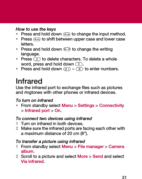 31How to use the keys•Press and hold down   to change the input method.•Press   to shift between upper case and lower case letters.•Press and hold down   to change the writing language.•Press   to delete characters. To delete a whole word, press and hold down  .•Press and hold down   –   to enter numbers.InfraredUse the infrared port to exchange files such as pictures and ringtones with other phones or infrared devices.To turn on infrared•From standby select Menu &gt; Settings &gt; Connectivity &gt; Infrared port &gt; On.To connect two devices using infrared1Turn on infrared in both devices.2Make sure the infrared ports are facing each other with a maximum distance of 20 cm (8”).To transfer a picture using infrared1From standby select Menu &gt; File manager &gt; Camera album.2Scroll to a picture and select More &gt; Send and select Via infrared.