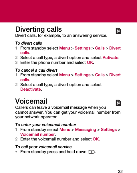32Diverting callsDivert calls, for example, to an answering service.To divert calls1From standby select Menu &gt; Settings &gt; Calls &gt; Divert calls.2Select a call type, a divert option and select Activate.3Enter the phone number and select OK.To cancel a call divert1From standby select Menu &gt; Settings &gt; Calls &gt; Divert calls.2Select a call type, a divert option and select Deactivate.VoicemailCallers can leave a voicemail message when you cannot answer. You can get your voicemail number from your network operator.To enter your voicemail number1From standby select Menu &gt; Messaging &gt; Settings &gt; Voicemail number.2Enter the voicemail number and select OK.To call your voicemail service•From standby press and hold down  .
