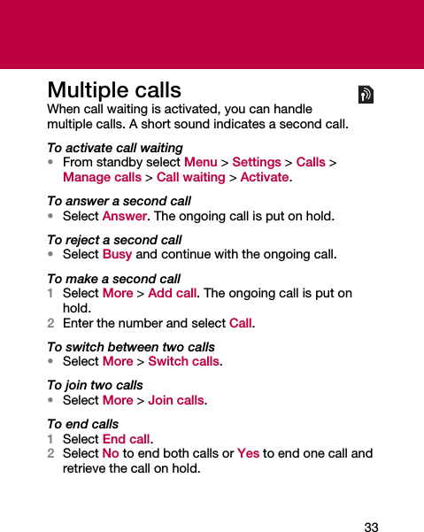 33Multiple callsWhen call waiting is activated, you can handle multiple calls. A short sound indicates a second call.To activate call waiting•From standby select Menu &gt; Settings &gt; Calls &gt; Manage calls &gt; Call waiting &gt; Activate.To answer a second call•Select Answer. The ongoing call is put on hold.To reject a second call•Select Busy and continue with the ongoing call.To make a second call1Select More &gt; Add call. The ongoing call is put on hold.2Enter the number and select Call.To switch between two calls•Select More &gt; Switch calls.To join two calls•Select More &gt; Join calls.To end calls1Select End call.2Select No to end both calls or Yes to end one call and retrieve the call on hold.