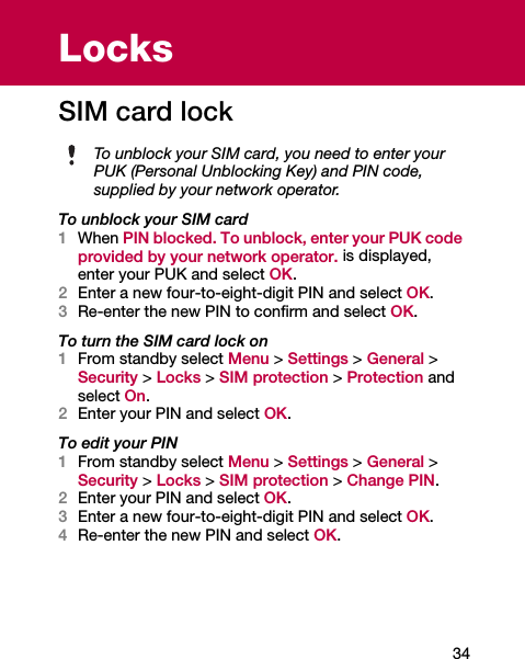 34LocksSIM card lockTo unblock your SIM card1When PIN blocked. To unblock, enter your PUK code provided by your network operator. is displayed, enter your PUK and select OK.2Enter a new four-to-eight-digit PIN and select OK.3Re-enter the new PIN to confirm and select OK.To turn the SIM card lock on1From standby select Menu &gt; Settings &gt; General &gt; Security &gt; Locks &gt; SIM protection &gt; Protection and select On.2Enter your PIN and select OK.To edit your PIN1From standby select Menu &gt; Settings &gt; General &gt; Security &gt; Locks &gt; SIM protection &gt; Change PIN.2Enter your PIN and select OK.3Enter a new four-to-eight-digit PIN and select OK.4Re-enter the new PIN and select OK.To unblock your SIM card, you need to enter your PUK (Personal Unblocking Key) and PIN code, supplied by your network operator.