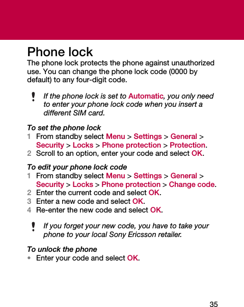 35Phone lockThe phone lock protects the phone against unauthorized use. You can change the phone lock code (0000 by default) to any four-digit code.To set the phone lock1From standby select Menu &gt; Settings &gt; General &gt; Security &gt; Locks &gt; Phone protection &gt; Protection.2Scroll to an option, enter your code and select OK.To edit your phone lock code1From standby select Menu &gt; Settings &gt; General &gt; Security &gt; Locks &gt; Phone protection &gt; Change code.2Enter the current code and select OK.3Enter a new code and select OK.4Re-enter the new code and select OK.To unlock the phone•Enter your code and select OK.If the phone lock is set to Automatic, you only need to enter your phone lock code when you insert a different SIM card.If you forget your new code, you have to take your phone to your local Sony Ericsson retailer.
