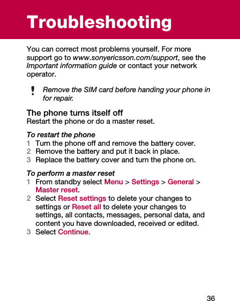 36TroubleshootingYou can correct most problems yourself. For more support go to www.sonyericsson.com/support, see the Important information guide or contact your network operator.The phone turns itself offRestart the phone or do a master reset.To restart the phone1Turn the phone off and remove the battery cover.2Remove the battery and put it back in place.3Replace the battery cover and turn the phone on.To perform a master reset1From standby select Menu &gt; Settings &gt; General &gt; Master reset.2Select Reset settings to delete your changes to settings or Reset all to delete your changes to settings, all contacts, messages, personal data, and content you have downloaded, received or edited.3Select Continue.Remove the SIM card before handing your phone in for repair.