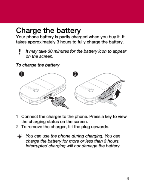 4Charge the batteryYour phone battery is partly charged when you buy it. It takes approximately 3 hours to fully charge the battery.To charge the battery1Connect the charger to the phone. Press a key to view the charging status on the screen.2To remove the charger, tilt the plug upwards.It may take 30 minutes for the battery icon to appear on the screen.You can use the phone during charging. You can charge the battery for more or less than 3 hours. Interrupted charging will not damage the battery.