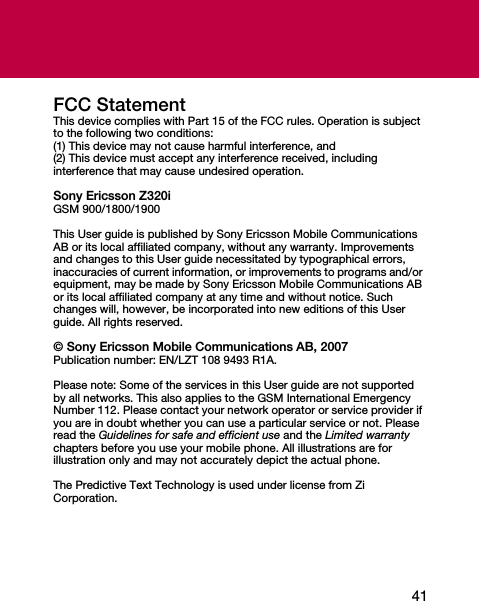 41FCC StatementThis device complies with Part 15 of the FCC rules. Operation is subject to the following two conditions:(1) This device may not cause harmful interference, and(2) This device must accept any interference received, including interference that may cause undesired operation.Sony Ericsson Z320iGSM 900/1800/1900This User guide is published by Sony Ericsson Mobile Communications AB or its local affiliated company, without any warranty. Improvements and changes to this User guide necessitated by typographical errors, inaccuracies of current information, or improvements to programs and/or equipment, may be made by Sony Ericsson Mobile Communications AB or its local affiliated company at any time and without notice. Such changes will, however, be incorporated into new editions of this User guide. All rights reserved.© Sony Ericsson Mobile Communications AB, 2007Publication number: EN/LZT 108 9493 R1A.Please note: Some of the services in this User guide are not supported by all networks. This also applies to the GSM International Emergency Number 112. Please contact your network operator or service provider if you are in doubt whether you can use a particular service or not. Please read the Guidelines for safe and efficient use and the Limited warranty chapters before you use your mobile phone. All illustrations are for illustration only and may not accurately depict the actual phone.The Predictive Text Technology is used under license from Zi Corporation.