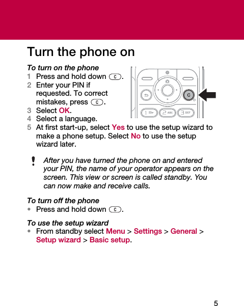5Turn the phone onTo turn on the phone1Press and hold down  .2Enter your PIN if requested. To correct mistakes, press .3Select OK.4Select a language.5At first start-up, select Yes to use the setup wizard to make a phone setup. Select No to use the setup wizard later.To turn off the phone•Press and hold down  .To use the setup wizard•From standby select Menu &gt; Settings &gt; General &gt; Setup wizard &gt; Basic setup.After you have turned the phone on and enteredyour PIN, the name of your operator appears on thescreen. This view or screen is called standby. You can now make and receive calls.