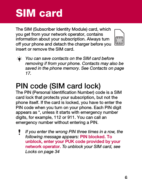 6SIM cardThe SIM (Subscriber Identity Module) card, which you get from your network operator, contains information about your subscription. Always turn off your phone and detach the charger before you insert or remove the SIM card.PIN code (SIM card lock)The PIN (Personal Identification Number) code is a SIM card lock that protects your subscription, but not the phone itself. If the card is locked, you have to enter the PIN code when you turn on your phone. Each PIN digit appears as *, unless it starts with emergency number digits, for example, 112 or 911. You can call an emergency number without entering a PIN.You can save contacts on the SIM card before removing if from your phone. Contacts may also be saved in the phone memory. See Contacts on page 17.If you enter the wrong PIN three times in a row, the following message appears: PIN blocked. To unblock, enter your PUK code provided by your network operator. To unblock your SIM card, see Locks on page 34