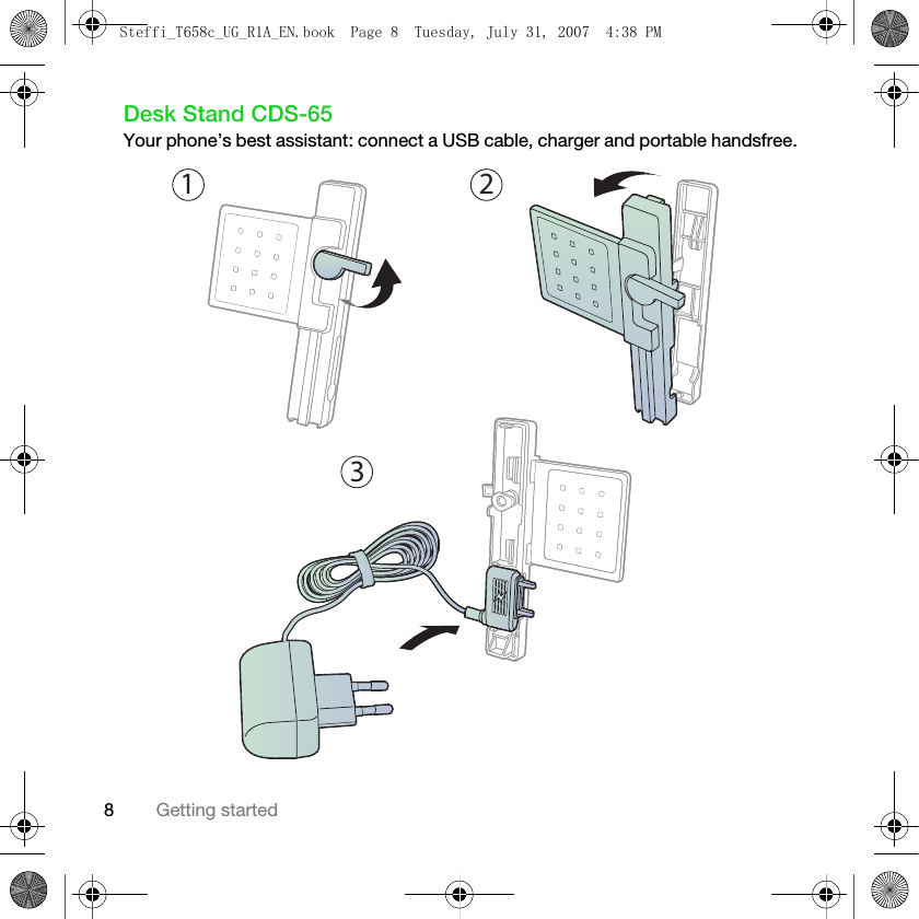 8Getting startedDesk Stand CDS-65Your phone’s best assistant: connect a USB cable, charger and portable handsfree. 132Steffi_T658c_UG_R1A_EN.book  Page 8  Tuesday, July 31, 2007  4:38 PM