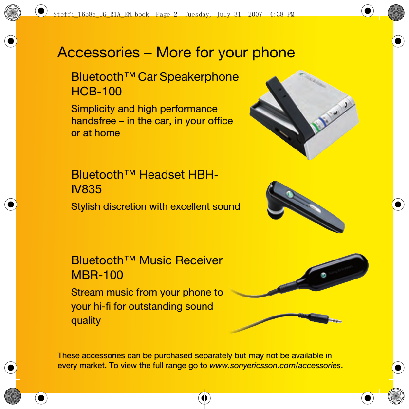 Accessories – More for your phoneThese accessories can be purchased separately but may not be available in every market. To view the full range go to www.sonyericsson.com/accessories.Bluetooth™ Car Speakerphone HCB-100Simplicity and high performance handsfree – in the car, in your office or at homeBluetooth™ Headset HBH-IV835Stylish discretion with excellent soundBluetooth™ Music Receiver MBR-100Stream music from your phone to your hi-fi for outstanding sound qualitySteffi_T658c_UG_R1A_EN.book  Page 2  Tuesday, July 31, 2007  4:38 PM