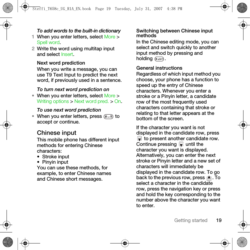 19Getting startedTo add words to the built-in dictionary1When you enter letters, select More &gt; Spell word.2Write the word using multitap input and select Insert.Next word predictionWhen you write a message, you can use T9 Text Input to predict the next word, if previously used in a sentence.To turn next word prediction on•When you enter letters, select More &gt; Writing options &gt; Next word pred. &gt; On.To use next word prediction•When you enter letters, press   to accept or continue.Chinese inputThis mobile phone has different input methods for entering Chinese characters:•Stroke input• Pinyin inputYou can use these methods, for example, to enter Chinese names and Chinese short messages.Switching between Chinese input methodsIn the Chinese editing mode, you can select and switch quickly to another input method by pressing and holding .General instructionsRegardless of which input method you choose, your phone has a function to speed up the entry of Chinese characters. Whenever you enter a stroke or a Pinyin letter, a candidate row of the most frequently used characters containing that stroke or relating to that letter appears at the bottom of the screen. If the character you want is not displayed in the candidate row, press  to present another candidate row. Continue pressing   until the character you want is displayed. Alternatively, you can enter the next stroke or Pinyin letter and a new set of characters will immediately be displayed in the candidate row. To go back to the previous row, press  . To select a character in the candidate row, press the navigation key or press and hold the key corresponding to the number above the character you want to enter.Steffi_T658c_UG_R1A_EN.book  Page 19  Tuesday, July 31, 2007  4:38 PM