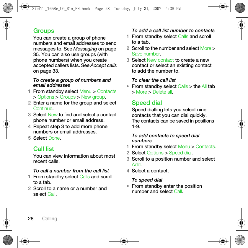 28 CallingGroupsYou can create a group of phone numbers and email addresses to send messages to. See Messaging on page 35. You can also use groups (with phone numbers) when you create accepted callers lists. See Accept calls on page 33.To create a group of numbers and email addresses1From standby select Menu &gt; Contacts &gt; Options &gt; Groups &gt; New group.2Enter a name for the group and select Continue.3Select New to find and select a contact phone number or email address.4Repeat step 3 to add more phone numbers or email addresses.5Select Done.Call listYou can view information about most recent calls.To call a number from the call list1From standby select Calls and scroll to a tab.2Scroll to a name or a number and select Call.To add a call list number to contacts1From standby select Calls and scroll to a tab.2Scroll to the number and select More &gt; Save number.3Select New contact to create a new contact or select an existing contact to add the number to.To clear the call list•From standby select Calls &gt; the All tab &gt; More &gt; Delete all.Speed dialSpeed dialling lets you select nine contacts that you can dial quickly. The contacts can be saved in positions 1-9.To add contacts to speed dial numbers1From standby select Menu &gt; Contacts.2Select Options &gt; Speed dial.3Scroll to a position number and select Add.4Select a contact.To speed dial•From standby enter the position number and select Call.Steffi_T658c_UG_R1A_EN.book  Page 28  Tuesday, July 31, 2007  4:38 PM