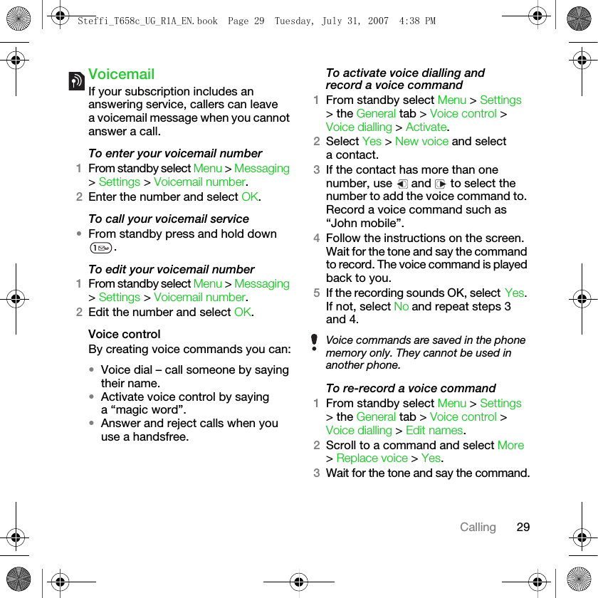 29CallingVoicemailIf your subscription includes an answering service, callers can leave a voicemail message when you cannot answer a call.To enter your voicemail number1From standby select Menu &gt; Messaging &gt; Settings &gt; Voicemail number.2Enter the number and select OK.To call your voicemail service•From standby press and hold down .To edit your voicemail number1From standby select Menu &gt; Messaging &gt; Settings &gt; Voicemail number.2Edit the number and select OK.Voice controlBy creating voice commands you can:•Voice dial – call someone by saying their name.•Activate voice control by saying a “magic word”.•Answer and reject calls when you use a handsfree.To activate voice dialling and record a voice command1From standby select Menu &gt; Settings &gt; the General tab &gt; Voice control &gt; Voice dialling &gt; Activate.2Select Yes &gt; New voice and select a contact.3If the contact has more than one number, use   and   to select the number to add the voice command to. Record a voice command such as “John mobile”.4Follow the instructions on the screen. Wait for the tone and say the command to record. The voice command is played back to you.5If the recording sounds OK, select Yes. If not, select No and repeat steps 3 and 4.To re-record a voice command1From standby select Menu &gt; Settings &gt; the General tab &gt; Voice control &gt; Voice dialling &gt; Edit names.2Scroll to a command and select More &gt; Replace voice &gt; Yes.3Wait for the tone and say the command.Voice commands are saved in the phone memory only. They cannot be used in another phone.Steffi_T658c_UG_R1A_EN.book  Page 29  Tuesday, July 31, 2007  4:38 PM