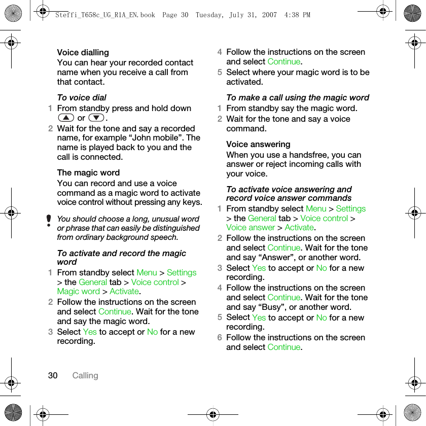 30 CallingVoice diallingYou can hear your recorded contact name when you receive a call from that contact.To voice dial1From standby press and hold down  or  .2Wait for the tone and say a recorded name, for example “John mobile”. The name is played back to you and the call is connected.The magic wordYou can record and use a voice command as a magic word to activate voice control without pressing any keys.To activate and record the magic word1From standby select Menu &gt; Settings &gt; the General tab &gt; Voice control &gt; Magic word &gt; Activate.2Follow the instructions on the screen and select Continue. Wait for the tone and say the magic word.3Select Yes to accept or No for a new recording.4Follow the instructions on the screen and select Continue.5Select where your magic word is to be activated.To make a call using the magic word1From standby say the magic word.2Wait for the tone and say a voice command.Voice answeringWhen you use a handsfree, you can answer or reject incoming calls with your voice.To activate voice answering and record voice answer commands1From standby select Menu &gt; Settings &gt; the General tab &gt; Voice control &gt; Voice answer &gt; Activate.2Follow the instructions on the screen and select Continue. Wait for the tone and say “Answer”, or another word.3Select Yes to accept or No for a new recording.4Follow the instructions on the screen and select Continue. Wait for the tone and say “Busy”, or another word.5Select Yes to accept or No for a new recording.6Follow the instructions on the screen and select Continue.You should choose a long, unusual word or phrase that can easily be distinguished from ordinary background speech.Steffi_T658c_UG_R1A_EN.book  Page 30  Tuesday, July 31, 2007  4:38 PM