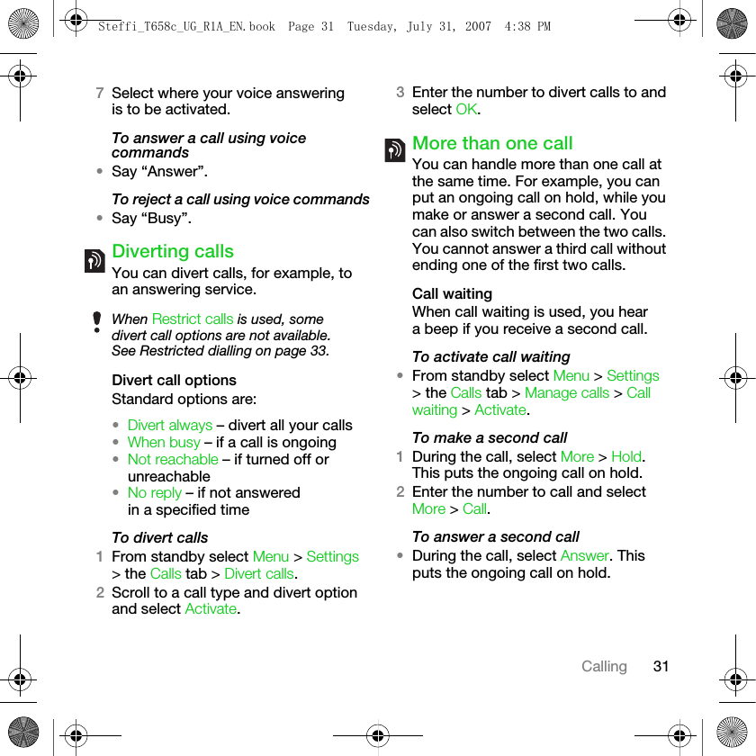 31Calling7Select where your voice answering is to be activated.To answer a call using voice commands•Say “Answer”.To reject a call using voice commands•Say “Busy”.Diverting callsYou can divert calls, for example, to an answering service.Divert call optionsStandard options are:•Divert always – divert all your calls•When busy – if a call is ongoing•Not reachable – if turned off or unreachable•No reply – if not answered in a specified timeTo divert calls1From standby select Menu &gt; Settings &gt; the Calls tab &gt; Divert calls.2Scroll to a call type and divert option and select Activate.3Enter the number to divert calls to and select OK.More than one callYou can handle more than one call at the same time. For example, you can put an ongoing call on hold, while you make or answer a second call. You can also switch between the two calls. You cannot answer a third call without ending one of the first two calls.Call waitingWhen call waiting is used, you hear a beep if you receive a second call.To activate call waiting •From standby select Menu &gt; Settings &gt; the Calls tab &gt; Manage calls &gt; Call waiting &gt; Activate.To make a second call1During the call, select More &gt; Hold. This puts the ongoing call on hold.2Enter the number to call and select More &gt; Call.To answer a second call•During the call, select Answer. This puts the ongoing call on hold.When Restrict calls is used, some divert call options are not available. See Restricted dialling on page 33.Steffi_T658c_UG_R1A_EN.book  Page 31  Tuesday, July 31, 2007  4:38 PM
