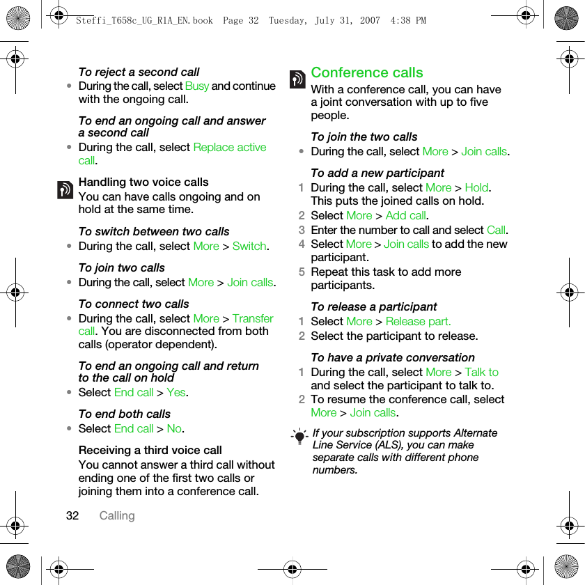 32 CallingTo reject a second call•During the call, select Busy and continue with the ongoing call.To end an ongoing call and answer a second call•During the call, select Replace active call.Handling two voice callsYou can have calls ongoing and on hold at the same time.To switch between two calls•During the call, select More &gt; Switch.To join two calls•During the call, select More &gt; Join calls.To connect two calls •During the call, select More &gt; Transfer call. You are disconnected from both calls (operator dependent).To end an ongoing call and return to the call on hold•Select End call &gt; Yes.To end both calls•Select End call &gt; No.Receiving a third voice callYou cannot answer a third call without ending one of the first two calls or joining them into a conference call.Conference callsWith a conference call, you can have a joint conversation with up to five people. To join the two calls•During the call, select More &gt; Join calls.To add a new participant1During the call, select More &gt; Hold. This puts the joined calls on hold.2Select More &gt; Add call.3Enter the number to call and select Call.4Select More &gt; Join calls to add the new participant.5Repeat this task to add more participants.To release a participant1Select More &gt; Release part.2Select the participant to release.To have a private conversation1During the call, select More &gt; Talk to and select the participant to talk to.2To resume the conference call, select More &gt; Join calls.If your subscription supports Alternate Line Service (ALS), you can make separate calls with different phone numbers.Steffi_T658c_UG_R1A_EN.book  Page 32  Tuesday, July 31, 2007  4:38 PM