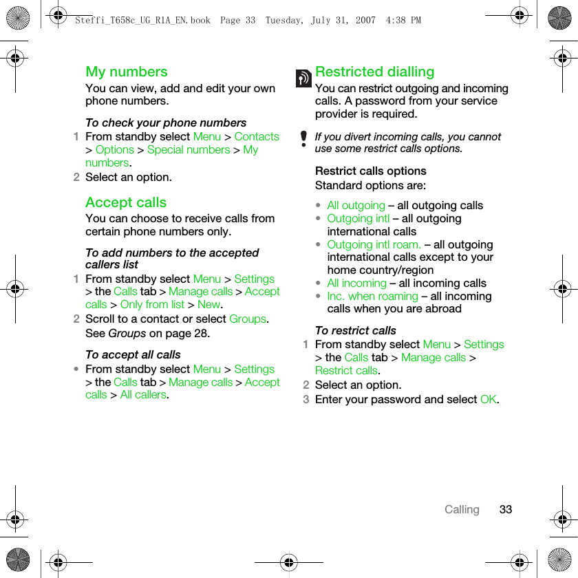 33CallingMy numbersYou can view, add and edit your own phone numbers.To check your phone numbers1From standby select Menu &gt; Contacts &gt; Options &gt; Special numbers &gt; My numbers.2Select an option.Accept callsYou can choose to receive calls from certain phone numbers only.To add numbers to the accepted callers list1From standby select Menu &gt; Settings &gt; the Calls tab &gt; Manage calls &gt; Accept calls &gt; Only from list &gt; New. 2Scroll to a contact or select Groups.See Groups on page 28.To accept all calls•From standby select Menu &gt; Settings &gt; the Calls tab &gt; Manage calls &gt; Accept calls &gt; All callers.Restricted diallingYou can restrict outgoing and incoming calls. A password from your service provider is required. Restrict calls optionsStandard options are:•All outgoing – all outgoing calls•Outgoing intl – all outgoing international calls•Outgoing intl roam. – all outgoing international calls except to your home country/region•All incoming – all incoming calls•Inc. when roaming – all incoming calls when you are abroadTo restrict calls1From standby select Menu &gt; Settings &gt; the Calls tab &gt; Manage calls &gt; Restrict calls.2Select an option.3Enter your password and select OK.If you divert incoming calls, you cannot use some restrict calls options.Steffi_T658c_UG_R1A_EN.book  Page 33  Tuesday, July 31, 2007  4:38 PM