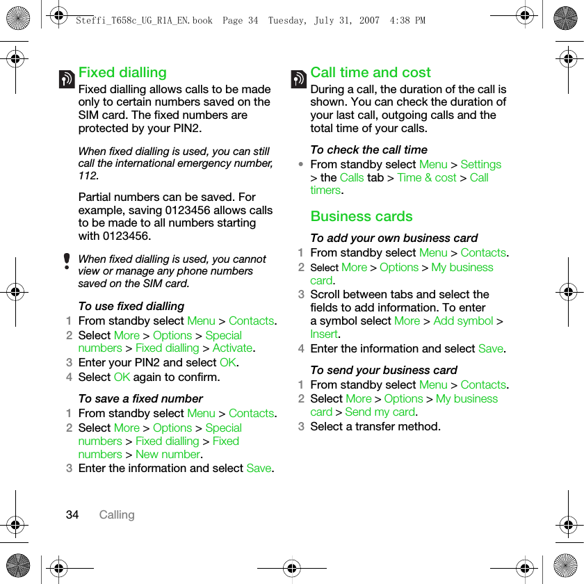 34 CallingFixed dialling Fixed dialling allows calls to be made only to certain numbers saved on the SIM card. The fixed numbers are protected by your PIN2.Partial numbers can be saved. For example, saving 0123456 allows calls to be made to all numbers starting with 0123456. To use fixed dialling1From standby select Menu &gt; Contacts.2Select More &gt; Options &gt; Special numbers &gt; Fixed dialling &gt; Activate.3Enter your PIN2 and select OK.4Select OK again to confirm.To save a fixed number1From standby select Menu &gt; Contacts.2Select More &gt; Options &gt; Special numbers &gt; Fixed dialling &gt; Fixed numbers &gt; New number.3Enter the information and select Save.Call time and costDuring a call, the duration of the call is shown. You can check the duration of your last call, outgoing calls and the total time of your calls.To check the call time•From standby select Menu &gt; Settings &gt; the Calls tab &gt; Time &amp; cost &gt; Call timers.Business cardsTo add your own business card1From standby select Menu &gt; Contacts.2Select More &gt; Options &gt; My business card. 3Scroll between tabs and select the fields to add information. To enter a symbol select More &gt; Add symbol &gt; Insert.4Enter the information and select Save.To send your business card1From standby select Menu &gt; Contacts.2Select More &gt; Options &gt; My business card &gt; Send my card.3Select a transfer method.When fixed dialling is used, you can still call the international emergency number, 112.When fixed dialling is used, you cannot view or manage any phone numbers saved on the SIM card.Steffi_T658c_UG_R1A_EN.book  Page 34  Tuesday, July 31, 2007  4:38 PM