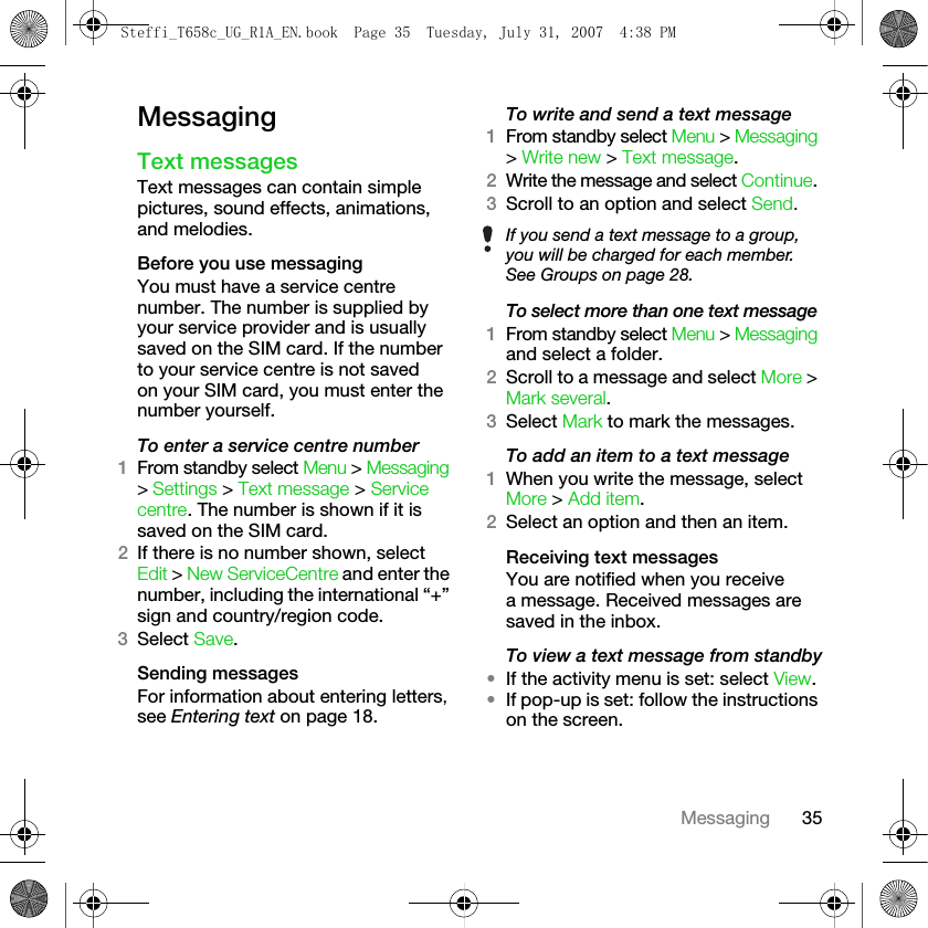 35MessagingMessagingText messages Text messages can contain simple pictures, sound effects, animations, and melodies.Before you use messagingYou must have a service centre number. The number is supplied by your service provider and is usually saved on the SIM card. If the number to your service centre is not saved on your SIM card, you must enter the number yourself.To enter a service centre number1From standby select Menu &gt; Messaging &gt; Settings &gt; Text message &gt; Service centre. The number is shown if it is saved on the SIM card.2If there is no number shown, select Edit &gt; New ServiceCentre and enter the number, including the international “+” sign and country/region code. 3Select Save.Sending messagesFor information about entering letters, see Entering text on page 18.To write and send a text message1From standby select Menu &gt; Messaging &gt; Write new &gt; Text message.2Write the message and select Continue. 3Scroll to an option and select Send.To select more than one text message1From standby select Menu &gt; Messaging and select a folder.2Scroll to a message and select More &gt; Mark several. 3Select Mark to mark the messages.To add an item to a text message1When you write the message, select More &gt; Add item.2Select an option and then an item.Receiving text messagesYou are notified when you receive a message. Received messages are saved in the inbox.To view a text message from standby•If the activity menu is set: select View.•If pop-up is set: follow the instructions on the screen.If you send a text message to a group, you will be charged for each member. See Groups on page 28.Steffi_T658c_UG_R1A_EN.book  Page 35  Tuesday, July 31, 2007  4:38 PM