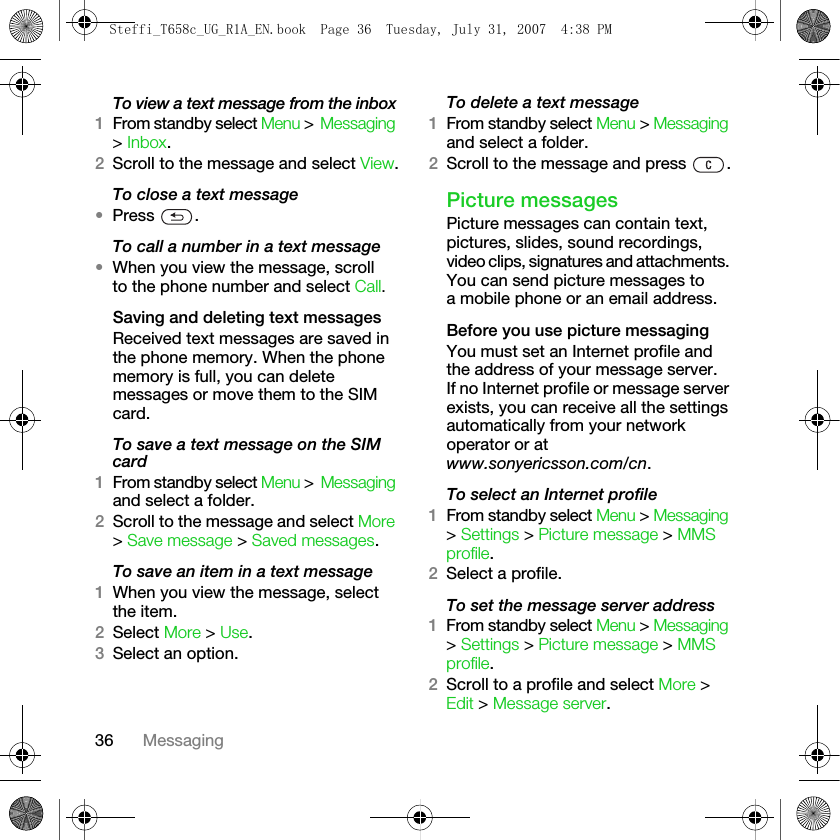 36 MessagingTo view a text message from the inbox1From standby select Menu &gt; Messaging &gt; Inbox.2Scroll to the message and select View.To close a text message•Press .To call a number in a text message•When you view the message, scroll to the phone number and select Call.Saving and deleting text messagesReceived text messages are saved in the phone memory. When the phone memory is full, you can delete messages or move them to the SIM card.To save a text message on the SIM card1From standby select Menu &gt; Messaging and select a folder.2Scroll to the message and select More &gt; Save message &gt; Saved messages. To save an item in a text message1When you view the message, select the item.2Select More &gt; Use.3Select an option.To delete a text message1From standby select Menu &gt; Messaging and select a folder.2Scroll to the message and press  .Picture messagesPicture messages can contain text, pictures, slides, sound recordings, video clips, signatures and attachments. You can send picture messages to a mobile phone or an email address.Before you use picture messagingYou must set an Internet profile and the address of your message server. If no Internet profile or message server exists, you can receive all the settings automatically from your network operator or at www.sonyericsson.com/cn.To select an Internet profile1From standby select Menu &gt; Messaging &gt; Settings &gt; Picture message &gt; MMS profile.2Select a profile.To set the message server address 1From standby select Menu &gt; Messaging &gt; Settings &gt; Picture message &gt; MMS profile.2Scroll to a profile and select More &gt; Edit &gt; Message server.Steffi_T658c_UG_R1A_EN.book  Page 36  Tuesday, July 31, 2007  4:38 PM