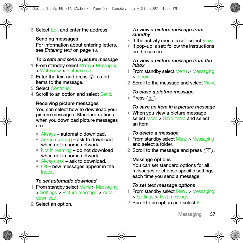 37Messaging3Select Edit and enter the address.Sending messagesFor information about entering letters, see Entering text on page 18.To create and send a picture message1From standby select Menu &gt; Messaging &gt; Write new &gt; Picture msg. 2Enter the text and press   to add items to the message.3Select Continue.4Scroll to an option and select Send.Receiving picture messagesYou can select how to download your picture messages. Standard options when you download picture messages are:•Always – automatic download. •Ask in roaming – ask to download when not in home network.•Not in roaming – do not download when not in home network.•Always ask – ask to download.•Off – new messages appear in the Inbox. To set automatic download1From standby select Menu &gt; Messaging &gt; Settings &gt; Picture message &gt; Auto download.2Select an option.To view a picture message from standby•If the activity menu is set: select View.•If pop-up is set: follow the instructions on the screen.To view a picture message from the inbox1From standby select Menu &gt; Messaging &gt; Inbox.2Scroll to the message and select View.To close a picture message•Press .To save an item in a picture message•When you view a picture message select More &gt; Save items and select an item.To delete a message1From standby select Menu &gt; Messaging and select a folder.2Scroll to the message and press  .Message optionsYou can set standard options for all messages or choose specific settings each time you send a message.To set text message options1From standby select Menu &gt; Messaging &gt; Settings &gt; Text message.2Scroll to an option and select Edit.Steffi_T658c_UG_R1A_EN.book  Page 37  Tuesday, July 31, 2007  4:38 PM
