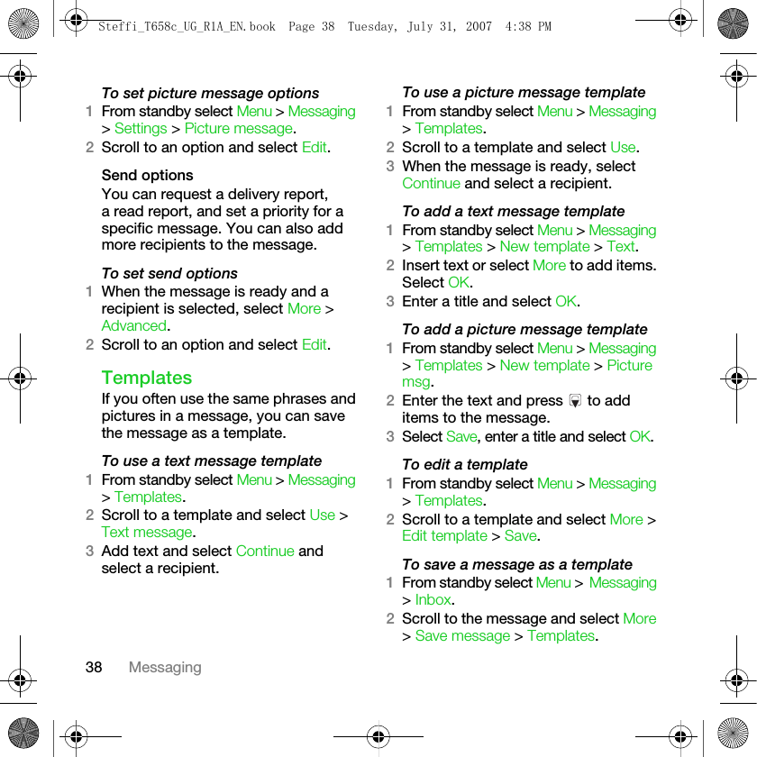 38 MessagingTo set picture message options1From standby select Menu &gt; Messaging &gt; Settings &gt; Picture message.2Scroll to an option and select Edit.Send optionsYou can request a delivery report, a read report, and set a priority for a specific message. You can also add more recipients to the message.To set send options1When the message is ready and a recipient is selected, select More &gt; Advanced.2Scroll to an option and select Edit.TemplatesIf you often use the same phrases and pictures in a message, you can save the message as a template. To use a text message template1From standby select Menu &gt; Messaging &gt; Templates.2Scroll to a template and select Use &gt; Text message.3Add text and select Continue and select a recipient.To use a picture message template1From standby select Menu &gt; Messaging &gt; Templates. 2Scroll to a template and select Use.3When the message is ready, select Continue and select a recipient.To add a text message template1From standby select Menu &gt; Messaging &gt; Templates &gt; New template &gt; Text.2Insert text or select More to add items. Select OK.3Enter a title and select OK.To add a picture message template1From standby select Menu &gt; Messaging &gt; Templates &gt; New template &gt; Picture msg.2Enter the text and press   to add items to the message.3Select Save, enter a title and select OK.To edit a template1From standby select Menu &gt; Messaging &gt; Templates. 2Scroll to a template and select More &gt; Edit template &gt; Save.To save a message as a template1From standby select Menu &gt; Messaging &gt; Inbox.2Scroll to the message and select More &gt; Save message &gt; Templates.Steffi_T658c_UG_R1A_EN.book  Page 38  Tuesday, July 31, 2007  4:38 PM
