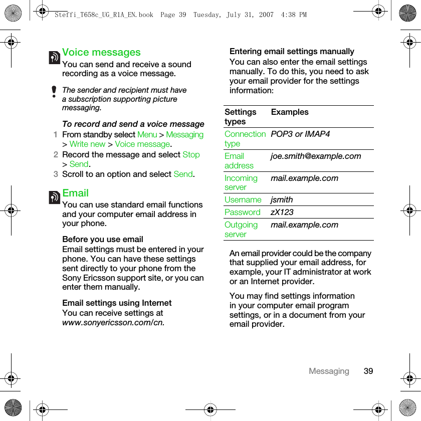 39MessagingVoice messagesYou can send and receive a sound recording as a voice message.To record and send a voice message1From standby select Menu &gt; Messaging &gt; Write new &gt; Voice message.2Record the message and select Stop &gt; Send. 3Scroll to an option and select Send.EmailYou can use standard email functions and your computer email address in your phone.Before you use emailEmail settings must be entered in your phone. You can have these settings sent directly to your phone from the Sony Ericsson support site, or you can enter them manually. Email settings using InternetYou can receive settings atwww.sonyericsson.com/cn.Entering email settings manuallyYou can also enter the email settings manually. To do this, you need to ask your email provider for the settings information:An email provider could be the company that supplied your email address, for example, your IT administrator at work or an Internet provider.You may find settings information in your computer email program settings, or in a document from your email provider.The sender and recipient must have a subscription supporting picture messaging. Settings typesExamplesConnection typePOP3 or IMAP4Email addressjoe.smith@example.comIncoming servermail.example.comUsername jsmithPassword zX123Outgoing servermail.example.comSteffi_T658c_UG_R1A_EN.book  Page 39  Tuesday, July 31, 2007  4:38 PM