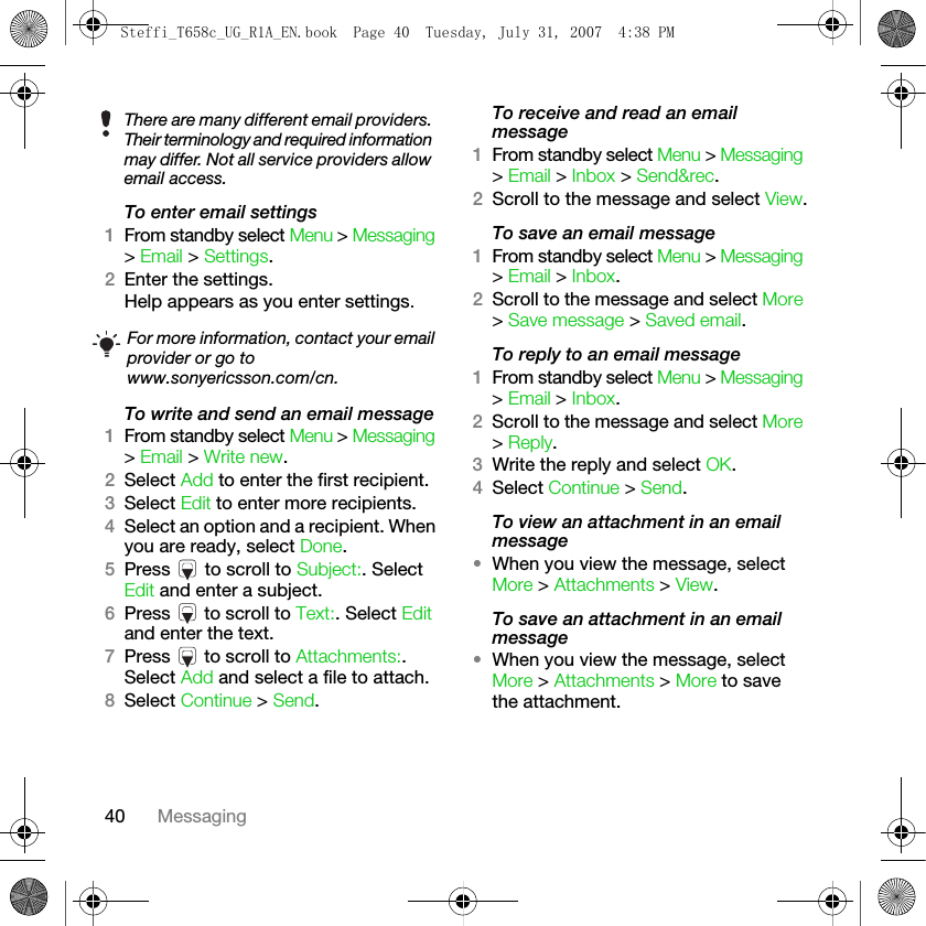 40 MessagingTo enter email settings1From standby select Menu &gt; Messaging &gt; Email &gt; Settings.2Enter the settings.Help appears as you enter settings.To write and send an email message1From standby select Menu &gt; Messaging &gt; Email &gt; Write new.2Select Add to enter the first recipient.3Select Edit to enter more recipients.4Select an option and a recipient. When you are ready, select Done.5Press   to scroll to Subject:. Select Edit and enter a subject.6Press   to scroll to Text:. Select Edit and enter the text.7Press   to scroll to Attachments:. Select Add and select a file to attach.8Select Continue &gt; Send.To receive and read an email message1From standby select Menu &gt; Messaging &gt; Email &gt; Inbox &gt; Send&amp;rec.2Scroll to the message and select View.To save an email message1From standby select Menu &gt; Messaging &gt; Email &gt; Inbox.2Scroll to the message and select More &gt; Save message &gt; Saved email.To reply to an email message1From standby select Menu &gt; Messaging &gt; Email &gt; Inbox.2Scroll to the message and select More &gt; Reply.3Write the reply and select OK.4Select Continue &gt; Send.To view an attachment in an email message•When you view the message, select More &gt; Attachments &gt; View.To save an attachment in an email message•When you view the message, select More &gt; Attachments &gt; More to save the attachment. There are many different email providers. Their terminology and required information may differ. Not all service providers allow email access.For more information, contact your email provider or go towww.sonyericsson.com/cn.Steffi_T658c_UG_R1A_EN.book  Page 40  Tuesday, July 31, 2007  4:38 PM