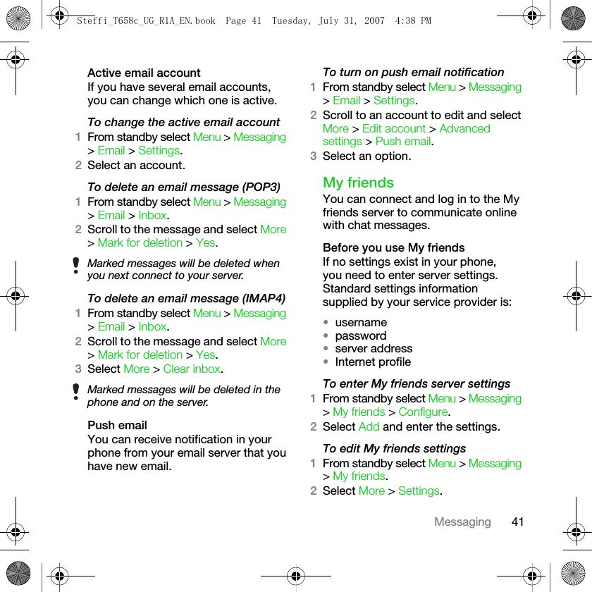 41MessagingActive email accountIf you have several email accounts, you can change which one is active.To change the active email account1From standby select Menu &gt; Messaging &gt; Email &gt; Settings.2Select an account.To delete an email message (POP3)1From standby select Menu &gt; Messaging &gt; Email &gt; Inbox.2Scroll to the message and select More &gt; Mark for deletion &gt; Yes.To delete an email message (IMAP4)1From standby select Menu &gt; Messaging &gt; Email &gt; Inbox.2Scroll to the message and select More &gt; Mark for deletion &gt; Yes.3Select More &gt; Clear inbox.Push emailYou can receive notification in your phone from your email server that you have new email.To turn on push email notification1From standby select Menu &gt; Messaging &gt; Email &gt; Settings. 2Scroll to an account to edit and select More &gt; Edit account &gt; Advanced settings &gt; Push email.3Select an option. My friendsYou can connect and log in to the My friends server to communicate online with chat messages.Before you use My friendsIf no settings exist in your phone, you need to enter server settings. Standard settings information supplied by your service provider is: •username•password •server address•Internet profileTo enter My friends server settings1From standby select Menu &gt; Messaging &gt; My friends &gt; Configure.2Select Add and enter the settings.To edit My friends settings1From standby select Menu &gt; Messaging &gt; My friends.2Select More &gt; Settings.Marked messages will be deleted when you next connect to your server.Marked messages will be deleted in the phone and on the server.Steffi_T658c_UG_R1A_EN.book  Page 41  Tuesday, July 31, 2007  4:38 PM