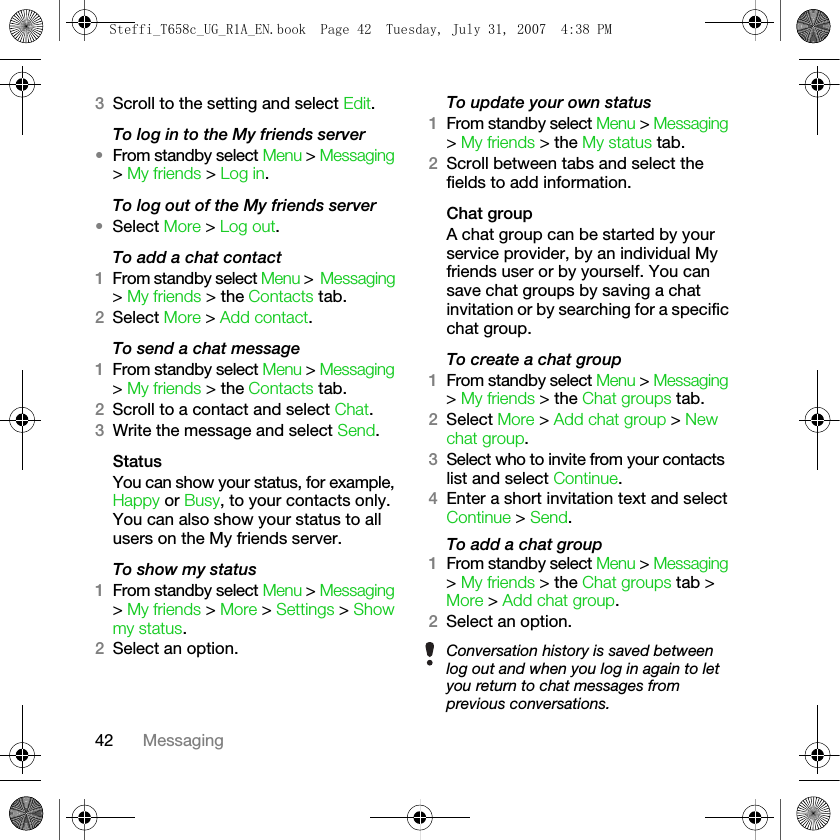 42 Messaging3Scroll to the setting and select Edit.To log in to the My friends server•From standby select Menu &gt; Messaging &gt; My friends &gt; Log in.To log out of the My friends server•Select More &gt; Log out.To add a chat contact1From standby select Menu &gt; Messaging &gt; My friends &gt; the Contacts tab.2Select More &gt; Add contact.To send a chat message 1From standby select Menu &gt; Messaging &gt; My friends &gt; the Contacts tab.2Scroll to a contact and select Chat.3Write the message and select Send.StatusYou can show your status, for example, Happy or Busy, to your contacts only. You can also show your status to all users on the My friends server.To show my status1From standby select Menu &gt; Messaging &gt; My friends &gt; More &gt; Settings &gt; Show my status.2Select an option.To update your own status1From standby select Menu &gt; Messaging &gt; My friends &gt; the My status tab. 2Scroll between tabs and select the fields to add information.Chat groupA chat group can be started by your service provider, by an individual My friends user or by yourself. You can save chat groups by saving a chat invitation or by searching for a specific chat group.To create a chat group1From standby select Menu &gt; Messaging &gt; My friends &gt; the Chat groups tab.2Select More &gt; Add chat group &gt; New chat group.3Select who to invite from your contacts list and select Continue.4Enter a short invitation text and select Continue &gt; Send.To add a chat group1From standby select Menu &gt; Messaging &gt; My friends &gt; the Chat groups tab &gt; More &gt; Add chat group.2Select an option.Conversation history is saved between log out and when you log in again to let you return to chat messages from previous conversations.Steffi_T658c_UG_R1A_EN.book  Page 42  Tuesday, July 31, 2007  4:38 PM