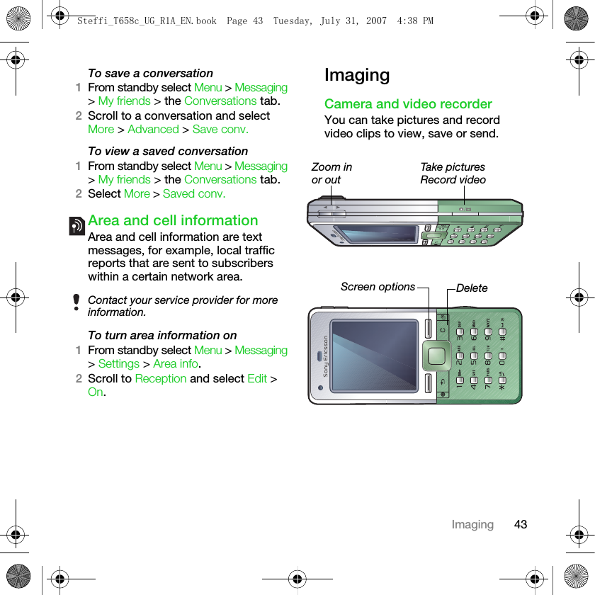 43ImagingTo save a conversation1From standby select Menu &gt; Messaging &gt; My friends &gt; the Conversations tab. 2Scroll to a conversation and select More &gt; Advanced &gt; Save conv.To view a saved conversation1From standby select Menu &gt; Messaging &gt; My friends &gt; the Conversations tab.2Select More &gt; Saved conv.Area and cell informationArea and cell information are text messages, for example, local traffic reports that are sent to subscribers within a certain network area.To turn area information on1From standby select Menu &gt; Messaging &gt; Settings &gt; Area info.2Scroll to Reception and select Edit &gt; On.ImagingCamera and video recorderYou can take pictures and record video clips to view, save or send.Contact your service provider for more information.Zoom inor outDeleteScreen optionsTake picturesRecord videoSteffi_T658c_UG_R1A_EN.book  Page 43  Tuesday, July 31, 2007  4:38 PM