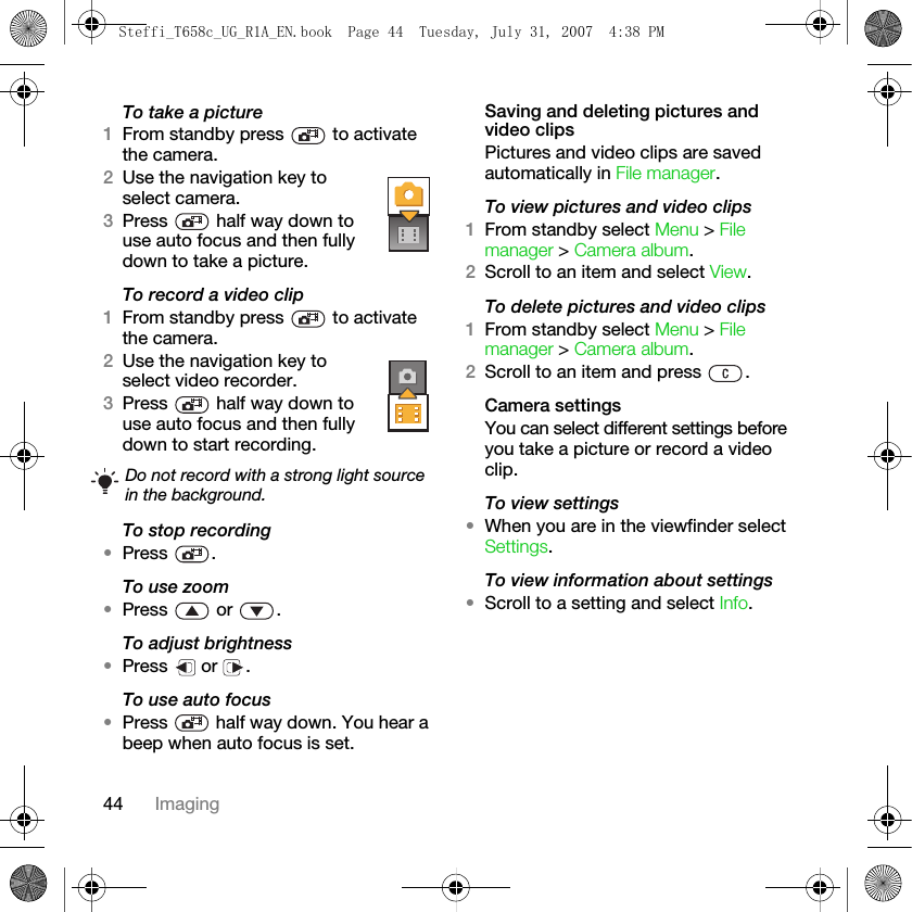44 ImagingTo take a picture1From standby press   to activate the camera.2Use the navigation key to select camera.3Press   half way down to use auto focus and then fully down to take a picture.To record a video clip1From standby press   to activate the camera.2Use the navigation key to select video recorder.3Press   half way down to use auto focus and then fully down to start recording.To stop recording•Press .To use zoom•Press  or .To adjust brightness•Press  or .To use auto focus•Press   half way down. You hear a beep when auto focus is set.Saving and deleting pictures and video clipsPictures and video clips are saved automatically in File manager.To view pictures and video clips1From standby select Menu &gt; File manager &gt; Camera album. 2Scroll to an item and select View.To delete pictures and video clips1From standby select Menu &gt; File manager &gt; Camera album. 2Scroll to an item and press  .Camera settingsYou can select different settings before you take a picture or record a video clip.To view settings•When you are in the viewfinder select Settings.To view information about settings•Scroll to a setting and select Info.Do not record with a strong light source in the background.Steffi_T658c_UG_R1A_EN.book  Page 44  Tuesday, July 31, 2007  4:38 PM