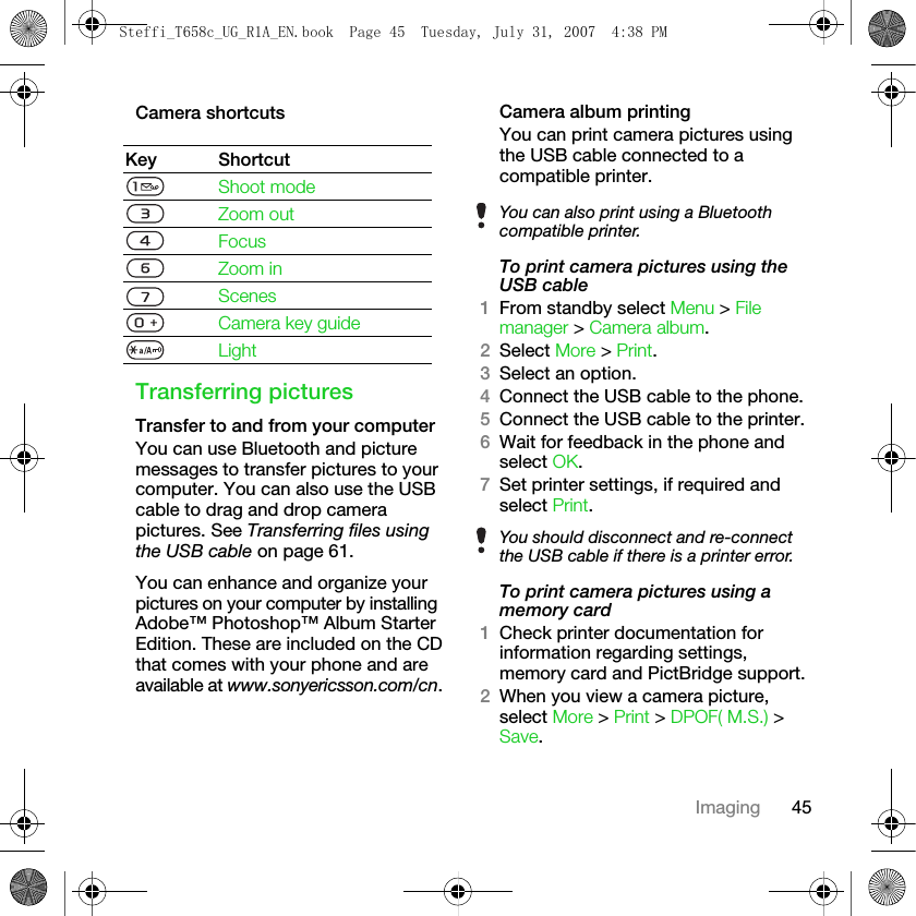 45ImagingCamera shortcutsTransferring picturesTransfer to and from your computerYou can use Bluetooth and picture messages to transfer pictures to your computer. You can also use the USB cable to drag and drop camera pictures. See Transferring files using the USB cable on page 61.You can enhance and organize your pictures on your computer by installing Adobe™ Photoshop™ Album Starter Edition. These are included on the CD that comes with your phone and are available at www.sonyericsson.com/cn.Camera album printingYou can print camera pictures using the USB cable connected to a compatible printer.To print camera pictures using the USB cable1From standby select Menu &gt; File manager &gt; Camera album.2Select More &gt; Print.3Select an option.4Connect the USB cable to the phone.5Connect the USB cable to the printer.6Wait for feedback in the phone and select OK.7Set printer settings, if required and select Print.To print camera pictures using a memory card1Check printer documentation for information regarding settings, memory card and PictBridge support.2When you view a camera picture, select More &gt; Print &gt; DPOF( M.S.) &gt; Save.Key ShortcutShoot modeZoom outFocusZoom inScenesCamera key guideLightYou can also print using a Bluetooth compatible printer.You should disconnect and re-connect the USB cable if there is a printer error.Steffi_T658c_UG_R1A_EN.book  Page 45  Tuesday, July 31, 2007  4:38 PM