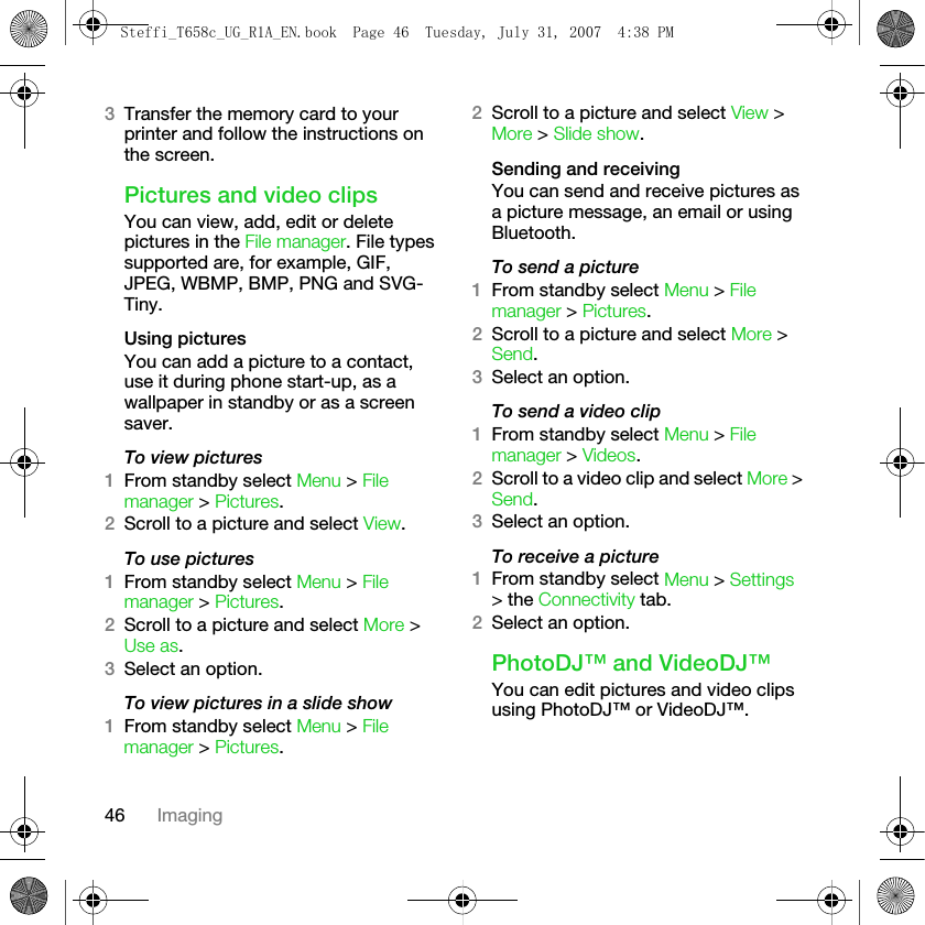 46 Imaging3Transfer the memory card to your printer and follow the instructions on the screen.Pictures and video clipsYou can view, add, edit or delete pictures in the File manager. File types supported are, for example, GIF, JPEG, WBMP, BMP, PNG and SVG-Tiny.Using picturesYou can add a picture to a contact, use it during phone start-up, as a wallpaper in standby or as a screen saver.To view pictures 1From standby select Menu &gt; File manager &gt; Pictures. 2Scroll to a picture and select View.To use pictures1From standby select Menu &gt; File manager &gt; Pictures. 2Scroll to a picture and select More &gt; Use as. 3Select an option.To view pictures in a slide show1From standby select Menu &gt; File manager &gt; Pictures.2Scroll to a picture and select View &gt; More &gt; Slide show.Sending and receivingYou can send and receive pictures as a picture message, an email or using Bluetooth.To send a picture1From standby select Menu &gt; File manager &gt; Pictures.2Scroll to a picture and select More &gt; Send. 3Select an option.To send a video clip1From standby select Menu &gt; File manager &gt; Videos.2Scroll to a video clip and select More &gt; Send. 3Select an option.To receive a picture1From standby select Menu &gt; Settings &gt; the Connectivity tab.2Select an option.PhotoDJ™ and VideoDJ™You can edit pictures and video clips using PhotoDJ™ or VideoDJ™.Steffi_T658c_UG_R1A_EN.book  Page 46  Tuesday, July 31, 2007  4:38 PM