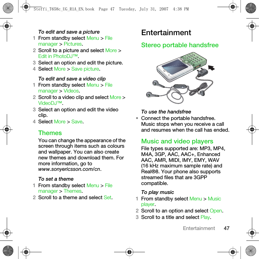 47EntertainmentTo edit and save a picture1From standby select Menu &gt; File manager &gt; Pictures.2Scroll to a picture and select More &gt; Edit in PhotoDJ™.3Select an option and edit the picture.4Select More &gt; Save picture.To edit and save a video clip1From standby select Menu &gt; File manager &gt; Videos.2Scroll to a video clip and select More &gt; VideoDJ™.3Select an option and edit the video clip.4Select More &gt; Save.ThemesYou can change the appearance of the screen through items such as colours and wallpaper. You can also create new themes and download them. For more information, go to www.sonyericsson.com/cn.To set a theme1From standby select Menu &gt; File manager &gt; Themes.2Scroll to a theme and select Set.EntertainmentStereo portable handsfreeTo use the handsfree•Connect the portable handsfree. Music stops when you receive a call and resumes when the call has ended.Music and video playersFile types supported are: MP3, MP4, M4A, 3GP, AAC, AAC+, Enhanced AAC, AMR, MIDI, IMY, EMY, WAV (16 kHz maximum sample rate) and Real®8. Your phone also supports streamed files that are 3GPP compatible.To play music 1From standby select Menu &gt; Music player. 2Scroll to an option and select Open.3Scroll to a title and select Play.Steffi_T658c_UG_R1A_EN.book  Page 47  Tuesday, July 31, 2007  4:38 PM