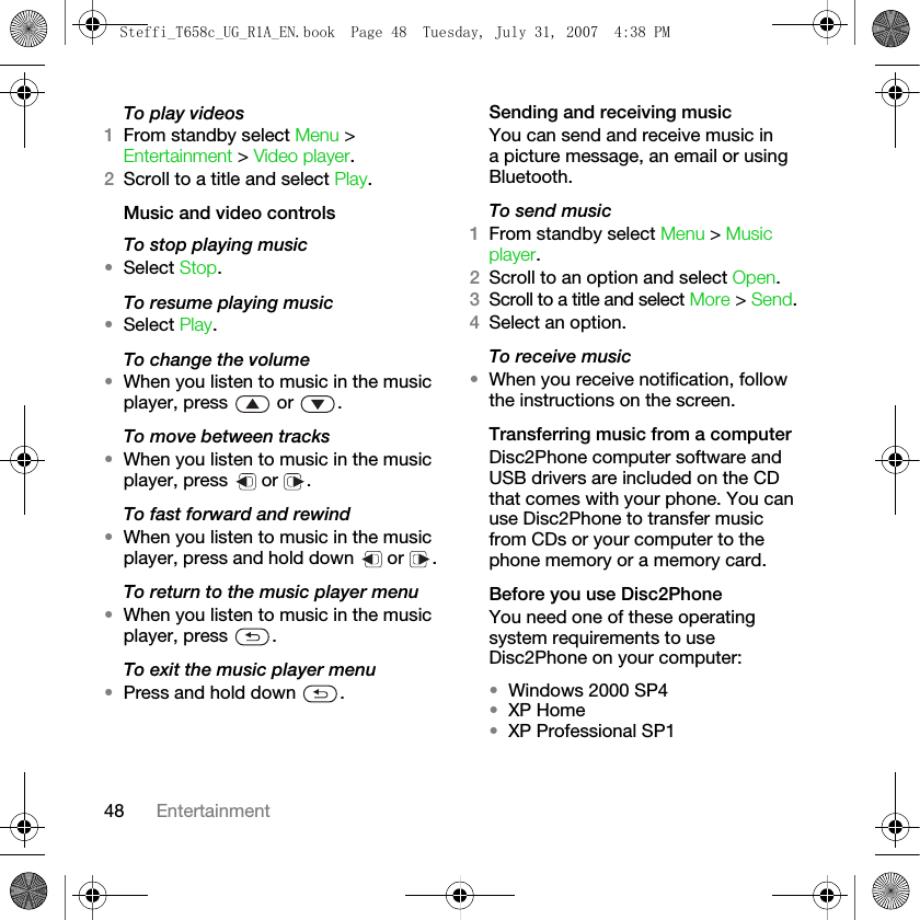 48 EntertainmentTo play videos1From standby select Menu &gt; Entertainment &gt; Video player. 2Scroll to a title and select Play.Music and video controlsTo stop playing music•Select Stop. To resume playing music•Select Play.To change the volume•When you listen to music in the music player, press   or  .To move between tracks•When you listen to music in the music player, press   or  .To fast forward and rewind•When you listen to music in the music player, press and hold down   or  .To return to the music player menu•When you listen to music in the music player, press  .To exit the music player menu•Press and hold down  .Sending and receiving musicYou can send and receive music in a picture message, an email or using Bluetooth.To send music1From standby select Menu &gt; Music player. 2Scroll to an option and select Open.3Scroll to a title and select More &gt; Send. 4Select an option.To receive music•When you receive notification, follow the instructions on the screen.Transferring music from a computerDisc2Phone computer software and USB drivers are included on the CD that comes with your phone. You can use Disc2Phone to transfer music from CDs or your computer to the phone memory or a memory card. Before you use Disc2PhoneYou need one of these operating system requirements to use Disc2Phone on your computer:•Windows 2000 SP4 •XP Home•XP Professional SP1Steffi_T658c_UG_R1A_EN.book  Page 48  Tuesday, July 31, 2007  4:38 PM