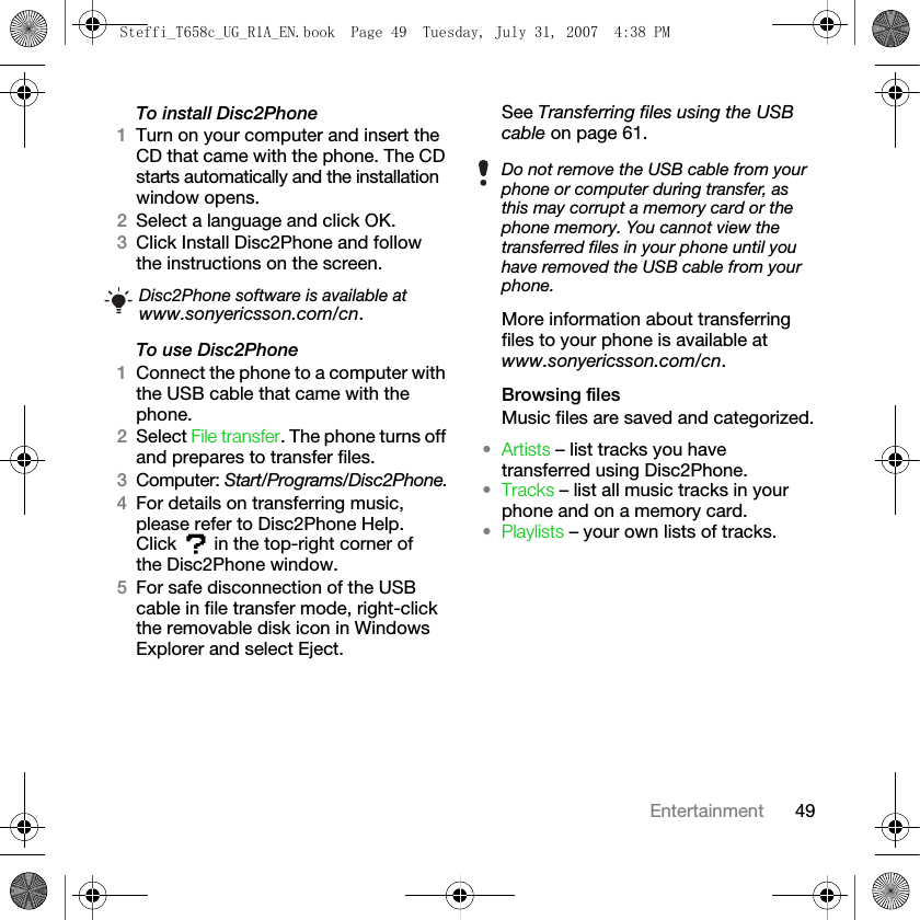 49EntertainmentTo install Disc2Phone1Turn on your computer and insert the CD that came with the phone. The CD starts automatically and the installation window opens.2Select a language and click OK.3Click Install Disc2Phone and follow the instructions on the screen.To use Disc2Phone1Connect the phone to a computer with the USB cable that came with the phone. 2Select File transfer. The phone turns off and prepares to transfer files.3Computer: Start/Programs/Disc2Phone.4For details on transferring music, please refer to Disc2Phone Help. Click   in the top-right corner of the Disc2Phone window.5For safe disconnection of the USB cable in file transfer mode, right-click the removable disk icon in Windows Explorer and select Eject.See Transferring files using the USB cable on page 61.More information about transferring files to your phone is available at www.sonyericsson.com/cn.Browsing filesMusic files are saved and categorized.•Artists – list tracks you have transferred using Disc2Phone.•Tracks – list all music tracks in your phone and on a memory card.•Playlists – your own lists of tracks.Disc2Phone software is available at www.sonyericsson.com/cn.Do not remove the USB cable from your phone or computer during transfer, as this may corrupt a memory card or the phone memory. You cannot view the transferred files in your phone until you have removed the USB cable from your phone.Steffi_T658c_UG_R1A_EN.book  Page 49  Tuesday, July 31, 2007  4:38 PM