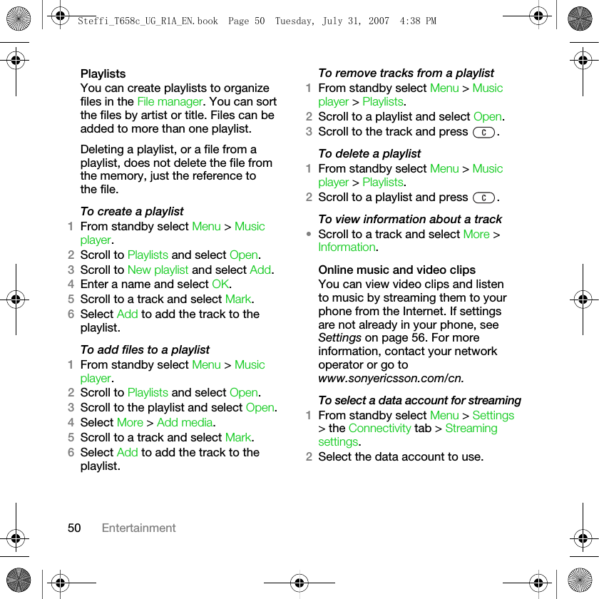 50 EntertainmentPlaylistsYou can create playlists to organize files in the File manager. You can sort the files by artist or title. Files can be added to more than one playlist. Deleting a playlist, or a file from a playlist, does not delete the file from the memory, just the reference to the file.To create a playlist1From standby select Menu &gt; Music player.2Scroll to Playlists and select Open.3Scroll to New playlist and select Add. 4Enter a name and select OK.5Scroll to a track and select Mark. 6Select Add to add the track to the playlist.To add files to a playlist1From standby select Menu &gt; Music player.2Scroll to Playlists and select Open.3Scroll to the playlist and select Open.4Select More &gt; Add media.5Scroll to a track and select Mark. 6Select Add to add the track to the playlist.To remove tracks from a playlist1From standby select Menu &gt; Music player &gt; Playlists. 2Scroll to a playlist and select Open.3Scroll to the track and press  .To delete a playlist1From standby select Menu &gt; Music player &gt; Playlists. 2Scroll to a playlist and press  .To view information about a track•Scroll to a track and select More &gt; Information.Online music and video clipsYou can view video clips and listen to music by streaming them to your phone from the Internet. If settings are not already in your phone, see Settings on page 56. For more information, contact your network operator or go to www.sonyericsson.com/cn.To select a data account for streaming1From standby select Menu &gt; Settings &gt; the Connectivity tab &gt; Streaming settings.2Select the data account to use.Steffi_T658c_UG_R1A_EN.book  Page 50  Tuesday, July 31, 2007  4:38 PM
