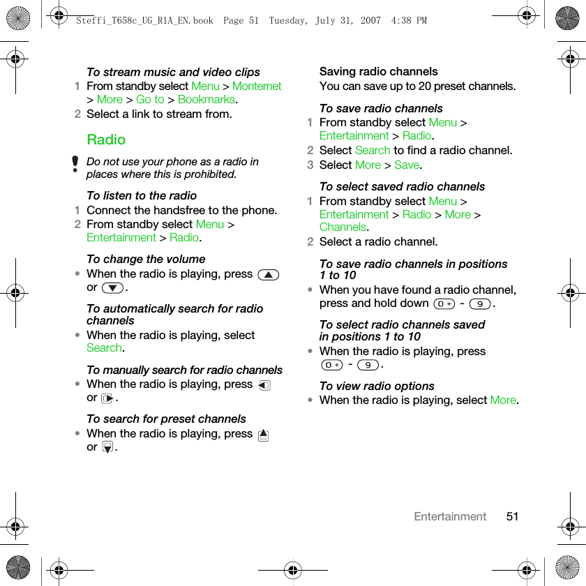 51EntertainmentTo stream music and video clips1From standby select Menu &gt; Monternet &gt; More &gt; Go to &gt; Bookmarks.2Select a link to stream from. RadioTo listen to the radio1Connect the handsfree to the phone.2From standby select Menu &gt; Entertainment &gt; Radio.To change the volume•When the radio is playing, press   or .To automatically search for radio channels•When the radio is playing, select Search.To manually search for radio channels•When the radio is playing, press   or .To search for preset channels•When the radio is playing, press   or  .Saving radio channelsYou can save up to 20 preset channels.To save radio channels1From standby select Menu &gt; Entertainment &gt; Radio.2Select Search to find a radio channel.3Select More &gt; Save.To select saved radio channels1From standby select Menu &gt; Entertainment &gt; Radio &gt; More &gt; Channels.2Select a radio channel.To save radio channels in positions 1 to 10•When you have found a radio channel, press and hold down   -  .To select radio channels saved in positions 1 to 10•When the radio is playing, press  -  .To view radio options•When the radio is playing, select More.Do not use your phone as a radio in places where this is prohibited.Steffi_T658c_UG_R1A_EN.book  Page 51  Tuesday, July 31, 2007  4:38 PM