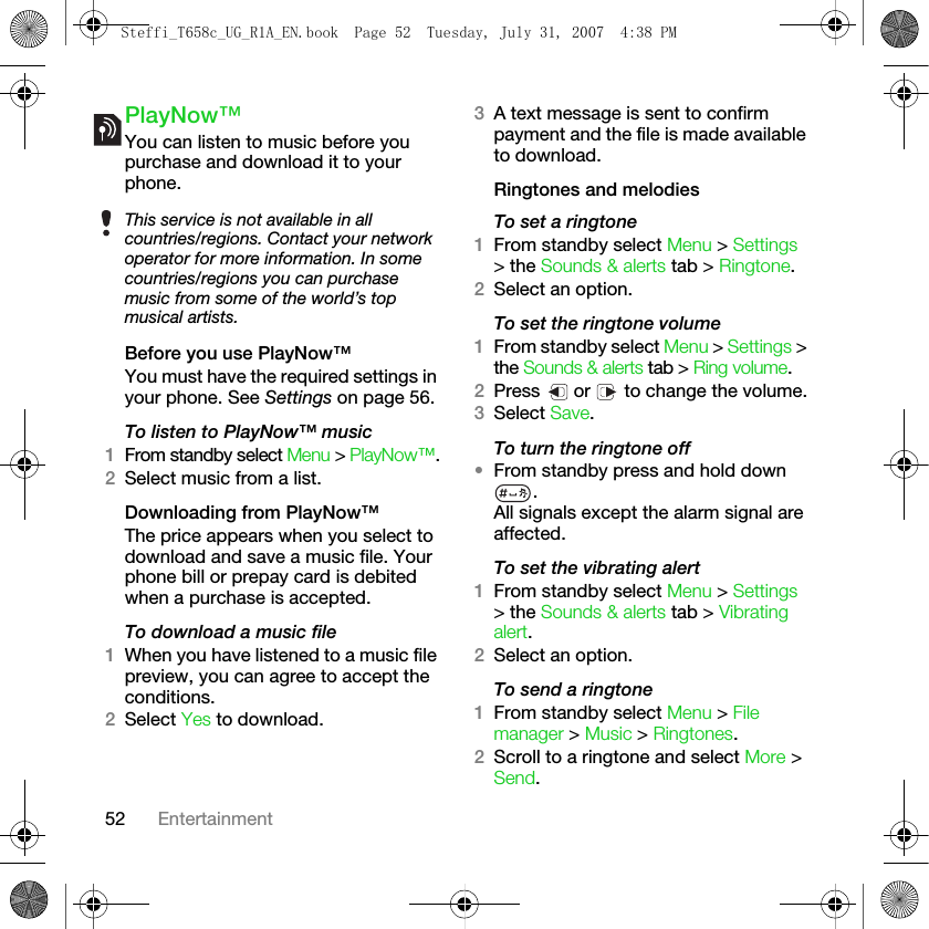 52 EntertainmentPlayNow™You can listen to music before you purchase and download it to your phone.Before you use PlayNow™You must have the required settings in your phone. See Settings on page 56.To listen to PlayNow™ music1From standby select Menu &gt; PlayNow™.2Select music from a list.Downloading from PlayNow™The price appears when you select to download and save a music file. Your phone bill or prepay card is debited when a purchase is accepted. To download a music file1When you have listened to a music file preview, you can agree to accept the conditions. 2Select Yes to download.3A text message is sent to confirm payment and the file is made available to download. Ringtones and melodiesTo set a ringtone1From standby select Menu &gt; Settings &gt; the Sounds &amp; alerts tab &gt; Ringtone.2Select an option.To set the ringtone volume1From standby select Menu &gt; Settings &gt; the Sounds &amp; alerts tab &gt; Ring volume. 2Press   or   to change the volume.3Select Save.To turn the ringtone off •From standby press and hold down .All signals except the alarm signal are affected.To set the vibrating alert1From standby select Menu &gt; Settings &gt; the Sounds &amp; alerts tab &gt; Vibrating alert.2Select an option.To send a ringtone1From standby select Menu &gt; File manager &gt; Music &gt; Ringtones.2Scroll to a ringtone and select More &gt; Send. This service is not available in all countries/regions. Contact your network operator for more information. In some countries/regions you can purchase music from some of the world’s top musical artists.Steffi_T658c_UG_R1A_EN.book  Page 52  Tuesday, July 31, 2007  4:38 PM