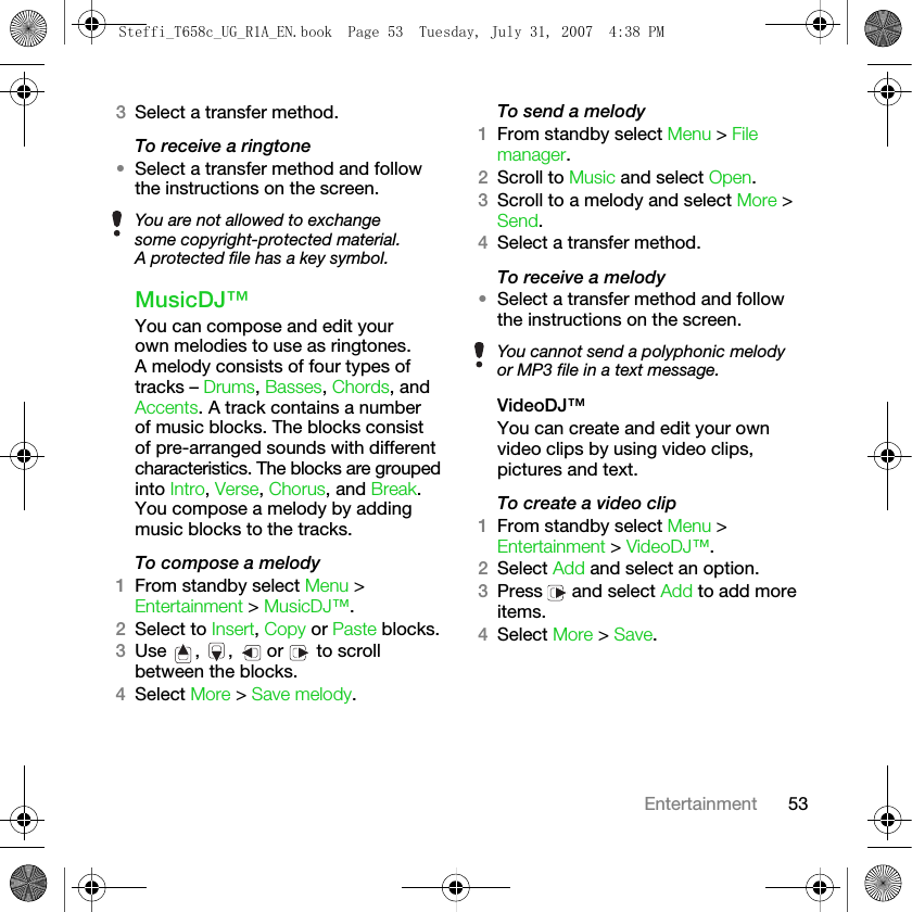 53Entertainment3Select a transfer method.To receive a ringtone•Select a transfer method and follow the instructions on the screen.MusicDJ™You can compose and edit your own melodies to use as ringtones. A melody consists of four types of tracks – Drums, Basses, Chords, and Accents. A track contains a number of music blocks. The blocks consist of pre-arranged sounds with different characteristics. The blocks are grouped into Intro, Verse, Chorus, and Break. You compose a melody by adding music blocks to the tracks.To compose a melody1From standby select Menu &gt; Entertainment &gt; MusicDJ™.2Select to Insert, Copy or Paste blocks. 3Use , ,  or   to scroll between the blocks.4Select More &gt; Save melody.To send a melody1From standby select Menu &gt; File manager.2Scroll to Music and select Open.3Scroll to a melody and select More &gt; Send.4Select a transfer method.To receive a melody•Select a transfer method and follow the instructions on the screen.VideoDJ™You can create and edit your own video clips by using video clips, pictures and text.To create a video clip1From standby select Menu &gt; Entertainment &gt; VideoDJ™.2Select Add and select an option.3Press   and select Add to add more items.4Select More &gt; Save.You are not allowed to exchange some copyright-protected material. A protected file has a key symbol.You cannot send a polyphonic melody or MP3 file in a text message.Steffi_T658c_UG_R1A_EN.book  Page 53  Tuesday, July 31, 2007  4:38 PM