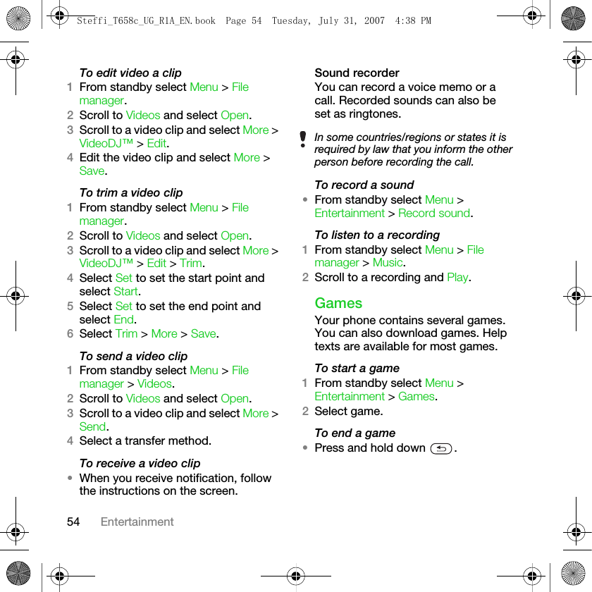 54 EntertainmentTo edit video a clip 1From standby select Menu &gt; File manager.2Scroll to Videos and select Open.3Scroll to a video clip and select More &gt; VideoDJ™ &gt; Edit.4Edit the video clip and select More &gt; Save.To trim a video clip1From standby select Menu &gt; File manager.2Scroll to Videos and select Open.3Scroll to a video clip and select More &gt; VideoDJ™ &gt; Edit &gt; Trim.4Select Set to set the start point and select Start.5Select Set to set the end point and select End.6Select Trim &gt; More &gt; Save.To send a video clip1From standby select Menu &gt; File manager &gt; Videos.2Scroll to Videos and select Open.3Scroll to a video clip and select More &gt; Send.4Select a transfer method.To receive a video clip•When you receive notification, follow the instructions on the screen.Sound recorderYou can record a voice memo or a call. Recorded sounds can also be set as ringtones.To record a sound•From standby select Menu &gt; Entertainment &gt; Record sound.To listen to a recording1From standby select Menu &gt; File manager &gt; Music. 2Scroll to a recording and Play. GamesYour phone contains several games. You can also download games. Help texts are available for most games.To start a game1From standby select Menu &gt; Entertainment &gt; Games. 2Select game.To end a game•Press and hold down  .In some countries/regions or states it is required by law that you inform the other person before recording the call.Steffi_T658c_UG_R1A_EN.book  Page 54  Tuesday, July 31, 2007  4:38 PM