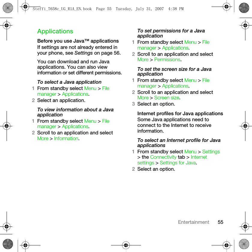 55EntertainmentApplicationsBefore you use Java™ applicationsIf settings are not already entered in your phone, see Settings on page 56.You can download and run Java applications. You can also view information or set different permissions.To select a Java application1From standby select Menu &gt; File manager &gt; Applications.2Select an application.To view information about a Java application1From standby select Menu &gt; File manager &gt; Applications.2Scroll to an application and select More &gt; Information.To set permissions for a Java application1From standby select Menu &gt; File manager &gt; Applications.2Scroll to an application and select More &gt; Permissions.To set the screen size for a Java application1From standby select Menu &gt; File manager &gt; Applications.2Scroll to an application and select More &gt; Screen size. 3Select an option.Internet profiles for Java applicationsSome Java applications need to connect to the Internet to receive information.To select an Internet profile for Java applications1From standby select Menu &gt; Settings &gt; the Connectivity tab &gt; Internet settings &gt; Settings for Java. 2Select an option.Steffi_T658c_UG_R1A_EN.book  Page 55  Tuesday, July 31, 2007  4:38 PM