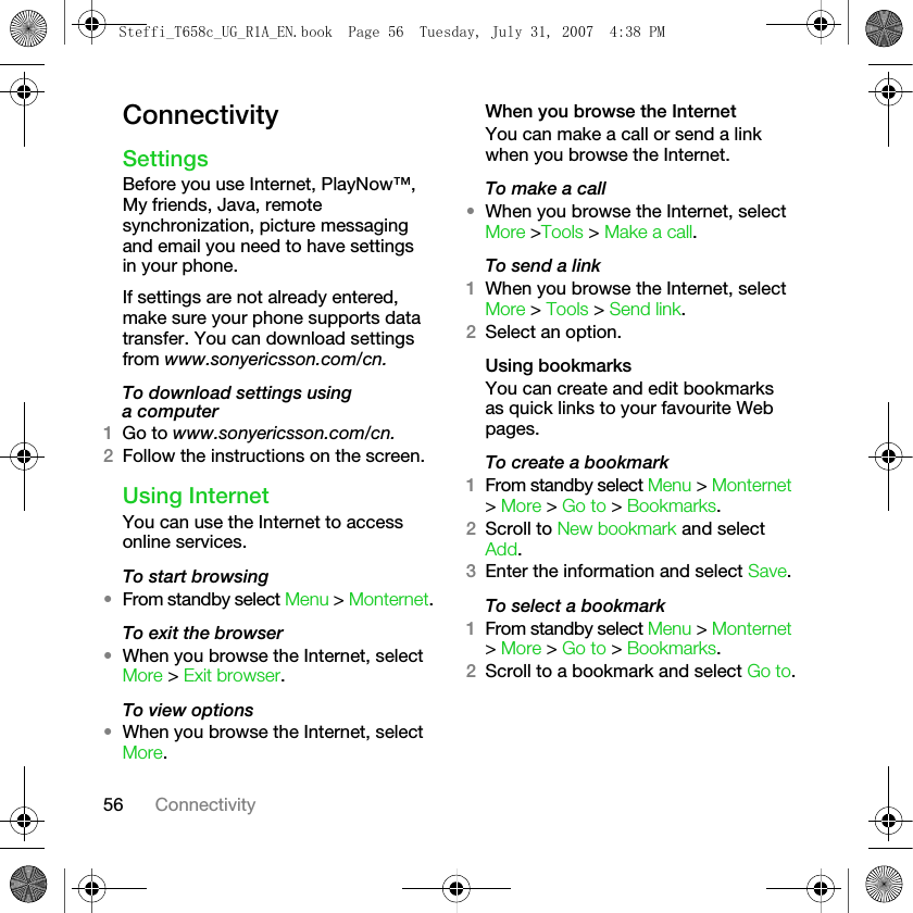 56 ConnectivityConnectivitySettingsBefore you use Internet, PlayNow™, My friends, Java, remote synchronization, picture messaging and email you need to have settings in your phone. If settings are not already entered, make sure your phone supports data transfer. You can download settings from www.sonyericsson.com/cn.To download settings using a computer1Go to www.sonyericsson.com/cn.2Follow the instructions on the screen.Using InternetYou can use the Internet to access online services.To start browsing•From standby select Menu &gt; Monternet.To exit the browser•When you browse the Internet, select More &gt; Exit browser.To view options•When you browse the Internet, select More. When you browse the InternetYou can make a call or send a link when you browse the Internet.To make a call•When you browse the Internet, select More &gt;Tools &gt; Make a call.To send a link1When you browse the Internet, select More &gt; Tools &gt; Send link.2Select an option.Using bookmarksYou can create and edit bookmarks as quick links to your favourite Web pages.To create a bookmark1From standby select Menu &gt; Monternet &gt; More &gt; Go to &gt; Bookmarks.2Scroll to New bookmark and select Add.3Enter the information and select Save.To select a bookmark1From standby select Menu &gt; Monternet &gt; More &gt; Go to &gt; Bookmarks.2Scroll to a bookmark and select Go to.Steffi_T658c_UG_R1A_EN.book  Page 56  Tuesday, July 31, 2007  4:38 PM